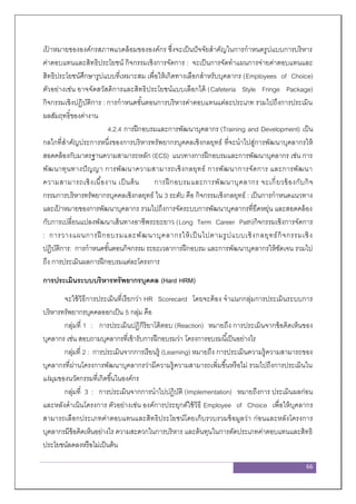 66
เป้ าหมายขององค์กรสภาพแวดล้อมขององค์กร ซึ่งจะเป็นปัจจัยสาคัญในการกาหนดรูปแบบการบริหาร
ค่าตอบแทนและสิทธิประโยชน์ กิจกรรมเชิงการจัดการ : จะเป็นการจัดทาแผนการจ่ายค่าตอบแทนและ
สิทธิประโยชน์ศึกษารูปแบบที่เหมาะสม เพื่อให้เกิดทางเลือกสาหรับบุคลากร (Employees of Choice)
ตัวอย่างเช่น อาจจัดสวัสดิการและสิทธิประโยชน์แบบเลือกได้ (Cafeteria Style Fringe Package)
กิจกรรมเชิงปฏิบัติการ : การกาหนดขั้นตอนการบริหารค่าตอบแทนแต่ละประเภท รวมไปถึงการประเมิน
ผลสัมฤทธิ์ของค่างาน
4.2.4 การฝึกอบรมและการพัฒนาบุคลากร (Training and Development) เป็น
กลไกที่สาคัญประการหนึ่งของการบริหารทรัพยากรบุคคลเชิงกลยุทธ์ ที่จะนาไปสู่การพัฒนาบุคลากรให้
สอดคล้องกับมาตรฐานความสามารถหลัก (ECS) แนวทางการฝึกอบรมและการพัฒนาบุคลากร เช่น การ
พัฒนาทุนทางปัญญา การพัฒนาความสามารถเชิงกลยุทธ์ การพัฒนาการจัดการ และการพัฒนา
ความสามารถเชิงเนื้องาน เป็นต้น การฝึกอบรมและการพัฒนาบุคลากร จะเกี่ยวข้องกับกิจ
กรรมการบริหารทรัพยากรบุคคลเชิงกลยุทธ์ ใน 3 ระดับ คือ กิจกรรมเชิงกลยุทธ์ : เป็นการกาหนดแนวทาง
และเป้ าหมายของการพัฒนาบุคลากร รวมไปถึงการจัดระบบการพัฒนาบุคลากรที่ยืดหยุ่น และสอดคล้อง
กับการเปลี่ยนแปลงพัฒนาเส้นทางอาชีพระยะยาว (Long Term Career Path)กิจกรรมเชิงการจัดการ
: การวางแผนการฝึ กอบรมและพัฒนาบุคลากรให้เป็ นไปตามรูปแบบเชิงกลยุทธ์กิจกรรมเชิง
ปฏิบัติการ: การกาหนดขั้นตอนกิจกรรม ระยะเวลาการฝึกอบรม และการพัฒนาบุคลากรให้ชัดเจน รวมไป
ถึง การประเมินผลการฝึกอบรมแต่ละโครงการ
การประเมินระบบบริหารทรัพยากรบุคคล (Hard HRM)
จะใช้วิธีการประเมินที่เรียกว่า HR Scorecard โดยจะต้อง จาแนกกลุ่มการประเมินระบบการ
บริหารทรัพยากรบุคคลออกเป็น 5 กลุ่ม คือ
กลุ่มที่ 1 : การประเมินปฏิกิริยาโต้ตอบ (Reaction) หมายถึง การประเมินจากข้อคิดเห็นของ
บุคลากร เช่น สอบถามบุคลากรที่เข้ารับการฝึกอบรมว่า โครงการอบรมนี้เป็นอย่างไร
กลุ่มที่ 2 : การประเมินจากการเรียนรู้ (Learning) หมายถึง การประเมินความรู้ความสามารถของ
บุคลากรที่ผ่านโครงการพัฒนาบุคลากรว่ามีความรู้ความสามารถเพิ่มขึ้นหรือไม่ รวมไปถึงการประเมินใน
แง่มุมของนวัตกรรมที่เกิดขึ้นในองค์กร
กลุ่มที่ 3 : การประเมินจากการนาไปปฏิบัติ (Implementation) หมายถึงการ ประเมินผลก่อน
และหลังดาเนินโครงการ ตัวอย่างเช่น องค์การประยุกต์ใช้วิธี Employee of Choice เพื่อให้บุคลากร
สามารถเลือกประเภทค่าตอบแทนและสิทธิประโยชน์โดยเก็บรวบรวมข้อมูลว่า ก่อนและหลังโครงการ
บุคลากรมีข้อคิดเห็นอย่างไร ความสะดวกในการบริหาร และต้นทุนในการตัดประเภทค่าตอบแทนและสิทธิ
ประโยชน์ลดลงหรือไม่เป็นต้น
 