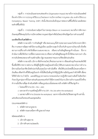 67
กลุ่มที่ 4 : การประเมินผลกระทบต่อองค์กร (Organization Impact) หมายถึงการประเมินผลลัพธ์
ที่องค์กรได้จากการประยุกต์ใช้ระบบใหม่ของการบริหารทรัพยากรบุคคล เช่น องค์กรใช้ระบบ
Competency Based Training (CBT) ดังนั้น ต้องประเมินถึงคุณภาพของงานดีขึ้นหรือไม่ ผลผลิตของ
องค์กรดีขึ้นหรือไม่
กลุ่มที่ 5 : การประเมินความคุ้มค่าในการลงทุน (Return on Investment) หมายถึงการพิจารณา
เงินลงทุนที่ได้ลงทุนไปกับการบริหารทรัพยากรบุคลว่าคุ้มค่าหรือไม่โดยปกติจะมีสูตรในการคานวณดังนี้
แนวคิดเกี่ยวกับสวัสดิการ
สวัสดิการ หมายถึง “การกินดีอยู่ดี” หรือ Well-being ซึ่งถ้าจะขยายความออกไปก็อาจกล่าวได้ว่า
คือ ภาวะของการมีสุขภาพดี มีความเจริญรุ่งเรือง และมีความสุข ถ้าเกี่ยวกับด้านแรงงานก็หมายถึง สิ่งหรือ
สถานการณ์ที่นายจ้างจัดให้เพื่อความสะดวกสบาย หรือความกินดีอยู่ดีของลูกจ้างนั่นเอง ซึ่งการ
ดาเนินการเพื่อให้เกิดภาวะที่มีความสะดวกสบาย หรือความกินดีอยู่ดีของลูกค้านี้มิได้หมายความว่า เป็น
ความรับผิดชอบของนายจ้างแต่ฝ่ายเดียว รัฐบาลและสหภาพแรงงานก็ต้องมีส่วนร่วมด้วย
สวัสดิการ หมายถึง บริการ หรือกิจกรรมใดๆ ที่หน่วยงานราชการ หรือองค์กรธุรกิจเอกชนจัดให้มี
ขึ้นเพื่อให้ข้าราชการ พนักงาน หรือผู้ที่ปฏิบัติงานอยู่ในองค์กรนั้นๆ ได้รับความสะดวกสบายในการทางาน
มีความมั่นคงในอาชีพ มีหลักประกันที่แน่นอนในการดาเนินชีวิต หรือได้รับประโยชน์อื่นใดนอกเหนือจาก
เงินเดือน หรือค่าจ้างที่ได้รับอยู่เป็นระจา ทั้งนี้เพื่อเป็นสิ่งจูงใจให้ผู้ปฏิบัติงานมีขวัญและกาลังใจที่ดี เพื่อจะ
ได้ใช้กาลังกาย กาลังใจ และสติปัญญาความสามารถของตนในการปฏิบัติงานอย่างเต็มที่ ไม่ต้องวิตก
กังวล ปัญหายุ่งยากทั้งในทางส่วนตัวและครอบครัวทาให้มีความพอใจในงาน มีความรักงานและตั้งใจที่จะ
ทางานนั้นให้นานที่สุด สาหรับสวัสดิการที่สมบูรณ์แบบนั้นย่อมหมายถึง สวัสดิการที่ให้แก่ลูกจ้าง
1. ในขณะที่ทางาน (On – the – Job)
2. นอกเวลาทางานแต่ยังอยู่ในที่ทางาน (Off – the Job within the workplace)
3. นอกสถานที่ทางาน (Outside the workplace) นอกจากนั้นจะต้องไม่ให้เฉพาะลูกจ้างเท่านั้น
แต่จะต้องรวมถึงครอบครัวและชุมชนด้วย
ประเภทของสวัสดิการ
1. สวัสดิการตามกฎหมาย
2. สวัสดิการนอกเหนือจากที่กฎหมายกาหนด
ชนิดของสวัสดิการ
1. บริการด้านสุขภาพ
2. บริการด้านความปลอดภัย
 