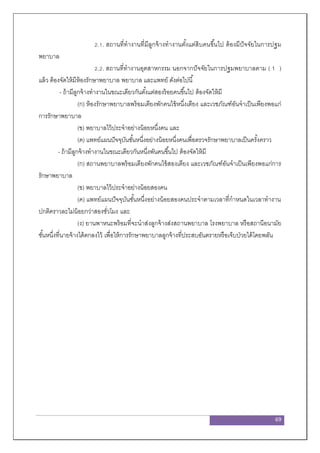 69
2.1. สถานที่ทางานที่มีลูกจ้างทางานตั้งแต่สิบคนขึ้นไป ต้องมีปัจจัยในการปฐม
พยาบาล
2.2. สถานที่ทางานอุตสาหกรรม นอกจากปัจจัยในการปฐมพยาบาลตาม ( 1 )
แล้ว ต้องจัดให้มีห้องรักษาพยาบาล พยาบาล และแพทย์ ดังต่อไปนี้
- ถ้ามีลูกจ้างทางานในขณะเดียวกันตั้งแต่สองร้อยคนขึ้นไป ต้องจัดให้มี
(ก) ห้องรักษาพยาบาลพร้อมเตียงพักคนไข้หนึ่งเตียง และเวชภัณฑ์อันจาเป็นเพียงพอแก่
การรักษาพยาบาล
(ข) พยาบาลไว้ประจาอย่างน้อยหนึ่งคน และ
(ค) แพทย์แผนปัจจุบันชั้นหนึ่งอย่างน้อยหนึ่งคนเพื่อตรวจรักษาพยาบาลเป็นครั้งคราว
- ถ้ามีลูกจ้างทางานในขณะเดียวกันหนึ่งพันคนขึ้นไป ต้องจัดให้มี
(ก) สถานพยาบาลพร้อมเตียงพักคนไข้สองเตียง และเวชภัณฑ์อันจาเป็นเพียงพอแก่การ
รักษาพยาบาล
(ข) พยาบาลไว้ประจาอย่างน้อยสองคน
(ค) แพทย์แผนปัจจุบันชั้นหนึ่งอย่างน้อยสองคนประจาตามเวลาที่กาหนดในเวลาทางาน
ปกติคราวละไม่น้อยกว่าสองชั่วโมง และ
(ง) ยานพาหนะพร้อมที่จะนาส่งลูกจ้างส่งสถานพยาบาล โรงพยาบาล หรือสถานีอนามัย
ชั้นหนึ่งที่นายจ้างได้ตกลงไว้ เพื่อให้การรักษาพยาบาลลูกจ้างที่ประสบอันตรายหรือเจ็บป่วยได้โดยพลัน
 