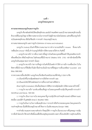 70
บทที่ 7
แรงจูงใจของบุคลากร
ความหมายของแรงจูงใจและการจูงใจ
แรงจูงใจ คือ พลังผลักดันให้คนมีพฤติกรรม และยังกาหนดทิศทางและเป้ าหมายของพฤติกรรมนั้น
ด้วย คนที่มีแรงจูงใจสูง จะใช้ความพยายามในการกระทาไปสู่เป้ าหมายโดยไม่ลดละ แต่คนที่มีแรงจูงใจต่า
จะไม่แสดงพฤติกรรม หรือไม่ก็ล้มเลิก การกระทา ก่อนบรรลุเป้ าหมาย
ความหมายของแรงจูงใจ และการจูงใจ (Definition of motive and motivation)
แรงจูงใจ (motive) เป็นคาที่ได้ความหมายมาจากคาภาษาละตินที่ว่า movere ซึ่งหมายถึง
"เคลื่อนไหว (move) " ดังนั้น คาว่าแรงจูงใจจึงมีการให้ความหมายไว้ต่างๆ กันดังนี้
1. แรงจูงใจ หมายถึง "บางสิ่งบางอย่างที่อยู่ภายในตัวของบุคคลที่มีผลทาให้บุคคลต้องกระทา
หรือเคลื่อนไหว หรือมี พฤติกรรม ในลักษณะที่มีเป้ าหมาย" (Walters.1978 :218) กล่าวอีกนัยหนึ่งก็คือ
แรงจูงใจเป็นเหตุผล ของการกระทา นั่นเอง
2. แรงจูงใจ หมายถึง "สภาวะที่อยู่ภายในตัวที่เป็นพลัง ทาให้ร่างกายมีการเคลื่อนไหว ไปใน
ทิศทางที่มีเป้ าหมาย ที่ได้เลือกไว้แล้ว ซึ่งมักจะเป็นเป้ าหมายที่มีอยู่นภาวะสิ่งแวดล้อม" (Loundon and
Bitta.1988:368)
จากความหมายนี้จะเห็นได้ว่า แรงจูงใจจะเกี่ยวข้องกับองค์ประกอบที่สาคัญ 2 ประการ คือ
(1) เป็นกลไกที่ไปกระตุ้นพลังของร่างกายให้เกิดการกระทา และ
(2) เป็นแรงบังคับให้กับพลังของร่างกายที่จะกระทาอย่างมีทิศทาง
ส่วนการจูงใจ (motivation) เป็นเงื่อนไขของการได้รับการกระตุ้นโดยมีการให้ความหมายไว้ ดังนี้
1. การจูงใจ หมายถึง "แรงขับเคลื่อนที่อยู่ภายในของบุคคลที่กระตุ้นให้บุคคลมีการกระทา"
(Schiffman and Kanuk. 1991:69)
2. การจูงใจ เป็นภาวะภายใน ของบุคคล ที่ถูกกระตุ้นให้กระทาพฤติกรรมอย่างมีทิศทางและ
ต่อเนื่อง (แอนนิต้า อี วูลฟอล์ค Anita E. Woolfolk 1995)
3. การจูงใจเป็นภาวะในการเพิ่มพฤติกรรม การกระทาหรือกิจกรรมของบุคคล โดยบุคคลจงใจ
กระทาพฤติกรรม นั้นเพื่อให้บรรลุเป้ าหมายที่ ต้องการ (ไมเคิล ดอมแจน Domjan 1996)
จากคาอธิบายและความหมายดังกล่าว จึงสรุปได้ว่า การจูงใจ เป็นกระบวนการที่บุคคลถูก กระตุ้น
จากสิ่งเร้าโดยจงใจ ให้กระทาหรือดิ้นรนเพื่อให้บรรลุวัตถุประสงค์บางอย่าง ซึ่งจะเห็นได้ว่า พฤติกรรมที่เกิด
 