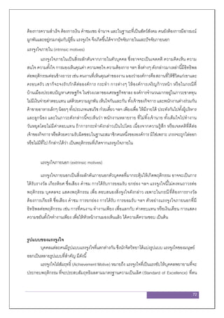 72
ต้องการความสาเร็จ ต้องการเงิน คาชมเชย อานาจ และในฐานะที่เป็นสัตว์สังคม คนยังต้องการมีอารมณ์
ผูกพันและอยู่รวมกลุ่มกับผู้อื่น แรงจูงใจ จึงเกิดขึ้นได้จากปัจจัยภายในและปัจจัยภายนอก
แรงจูงใจภายใน (intrinsic motives)
แรงจูงใจภายในเป็นสิ่งผลักดันจากภายในตัวบุคคล ซึ่งอาจจะเป็นเจตคติ ความคิดเห็น ความ
สนใจ ความตั้งใจ การมองเห็นคุณค่า ความพอใจ ความต้องการ ฯลฯ สิ่งต่างๆ ดังกล่าวมาเหล่านี้มีอิทธิพล
ต่อพฤติกรรมค่อนข้างถาวร เช่น คนงานที่เห็นคุณค่าของงาน มองว่าองค์การคือสถานที่ให้ชีวิตแก่เขาและ
ครอบครัว เขาก็จะจงรักภักดีต่อองค์การ กระทา การต่างๆ ให้องค์การเจริญก้าวหน้า หรือในกรณีที่
บ้านเมืองประสบปัญหาเศรษฐกิจ ในช่วงเวลาของเศรษฐกิจขาลง องค์การจานวนมากอยู่ในภาวะขาดทุน
ไม่มีเงินจ่ายค่าตอบแทน แต่ด้วยความผูกพัน เห็นใจกันและกัน ทั้งเจ้าของกิจการ และพนักงานต่างร่วมกัน
ค้าขายอาหารเล็กๆ น้อยๆ ทั้งประเภทแซนวิช ก๋วยเตี๋ยว ฯลฯ เพียงเพื่อ ให้มีรายได้ ประทังกันไปทั้งผู้บริหาร
และลูกน้อง และในภาวะดังกล่าวนี้จะเห็นว่า พนักงานหลายราย ที่ไม่ทิ้งเจ้านาย ทั้งเต็มใจไปทางาน
วันหยุดโดยไม่มีค่าตอบแทน ถ้าการกระทาดังกล่าวเป็นไปโดย เนื่องจากความรู้สึก หรือเจตคติที่ดีต่อ
เจ้าของกิจการ หรือด้วยความรับผิดชอบในฐานะสมาชิกคนหนึ่งขององค์การ มิใช่เพราะ เกรงจะถูกไล่ออก
หรือไม่มีที่ไป ก็กล่าวได้ว่า เป็นพฤติกรรมที่เกิดจากแรงจูงใจภายใน
แรงจูงใจภายนอก (extrinsic motives)
แรงจูงใจภายนอกเป็นสิ่งผลักดันภายนอกตัวบุคคลที่มากระตุ้นให้เกิดพฤติกรรม อาจจะเป็นการ
ได้รับรางวัล เกียรติยศ ชื่อเสียง คาชม การได้รับการยอมรับ ยกย่อง ฯลฯ แรงจูงใจนี้ไม่คงทนถาวรต่อ
พฤติกรรม บุคคลจะ แสดงพฤติกรรม เพื่อ ตอบสนองสิ่งจูงใจดังกล่าว เฉพาะในกรณีที่ต้องการรางวัล
ต้องการเกียรติ ชื่อเสียง คาชม การยกย่อง การได้รับ การยอมรับ ฯลฯ ตัวอย่างแรงจูงใจภายนอกที่มี
อิทธิพลต่อพฤติกรรม เช่น การที่คนงาน ทางานเพียง เพื่อแลกกับ ค่าตอบแทน หรือเงินเดือน การแสดง
ความขยันตั้งใจทางานเพียง เพื่อให้หัวหน้างานมองเห็นแล้ว ได้ความดีความชอบ เป็นต้น
รูปแบบของแรงจูงใจ
บุคคลแต่ละคนมีรูปแบบแรงจูงใจที่แตกต่างกัน ซึงนักจิตวิทยาได้แบ่งรูปแบบ แรงจูงใจของมนุษย์
ออกเป็นหลายรูปแบบที่สาคัญ มีดังนี้
แรงจูงใจใฝ่สัมฤทธิ์ (Achievement Motive) หมายถึง แรงจูงใจที่เป็นแรงขับให้บุคคลพยายามที่จะ
ประกอบพฤติกรรม ที่จะประสบสัมฤทธิผลตามมาตรฐานความเป็นเลิศ (Standard of Excellence) ที่ตน
 