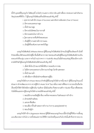 73
ตั้งไว้ บุคคลที่มีแรงจูงใจ ใฝ่สัมฤทธิ์ จะไม่ทางานเพราะ หวังรางวัล แต่ทาเพื่อจะ ประสบความสาเร็จตาม
วัตถุประสงค์ที่ตั้งไว ้้ ผู้มีแรงจูงใจใฝ่สัมฤทธิ์จะมีลักษณะสาคัญ ดังนี้
1. มุ่งหาความสาเร็จ (Hope of Success) และกลัวความล้มเหลว (Fear of Failure)
2. มีความทะเยอทะยานสูง
3. ตั้งเป้ าหมายสูง
4. มีความรับผิดชอบในการงานดี
5. มีความอดทนในการทางาน
6. รู้ความสามารถที่แท้จริงของตนเอง
7. เป็นผู้ที่ทางานอย่างมีการวางแผน
8. เป็นผู้ที่ตั้งระดับความคาดหวังไว้สูง
แรงจูงใจใฝ่สัมพันธ์ (Affiliative Motive) ผู้ที่มีแรงจูงใจใฝ่สัมพันธ์ มักจะเป็นผู้ที่โอบอ้อมอารี เป็นที่
รักของเพื่อน มีลักษณะเห็นใจผู้อื่น ซึ่งเมื่อศึกษาจากสภาพครอบครัวแล้วผู้ที่มีแรงจูงใจใฝ่สัมพันธ์มักจะเป็น
ครอบครัวที่อบอุ่น บรรยากาศในบ้านปราศจาก การแข่งขัน พ่อแม่ไม่มีลักษณะข่มขู่ พี่น้องมีความรัก
สามัคคีกันดี ผู้มีแรงจูงใจใฝ่สัมพันธ์จะมีลักษณะสาคัญ ดังนี้
1. เมื่อทาสิ่งใด เป้ าหมายก็เพื่อได้รับการยอมรับจากกล่ม
2. ไม่มีความทะเยอทะยาน มีความเกรงใจสูง ไม่กล้าแสดงออก
3. ตั้งเป้ าหมายต่า
4. หลีกเลี่ยงการโต้แย้งมักจะคล้อยตามผู้อื่น
แรงจูงใจใฝ่อานาจ (Power Motive) สาหรับผู้ที่มีแรงจูงใจใฝ่อานาจนั้น พบว่า ผู้ที่มีแรงจูงใจแบบนี้
ส่วนมาก มักจะพัฒนามาจาก ความรู้สึกว่า ตนเอง "ขาด" ในบางสิ่งบางอย่างที่ต้องการ อาจจะเป็นเรื่องใด
เรื่องหนึ่งก็ได้ทาให้เกิดมีความรู้สึกเป็น "ปมด้วย" เมื่อมีปมด้วย จึงพยายามสร้าง "ปมเด่น" ขึ้นมาเพื่อชดเชย
กับสิ่งที่ตนเองขาด ผู้มีแรงจูงใจใฝ่อานาจจะมีลักษณะสาคัญ ดังนี้
1. ชอบมีอานาจเหนือผู้อื่น ซึ่งบางครั้งอาจจะออกมาในลักษณะการก้าวร้าว
2. มักจะต่อต้านสังคม
3. แสวงหาชื่อเสียง
4. ชอบเสี่ยง ทั้งในด้านของการทางาน ร่างกาย และอุปสรรคต่างๆ
5. ชอบเป็นผู้นา
แรงจูงใจใฝ่ก้าวร้าว (Aggression Motive) ผู้ที่มีลักษณะแรงจูงใจแบบนี้มักเป็นผู้ที่ได้รับการเลี้ยงดู
แบบเข้มงวดมากเกินไป บางครั้งพ่อแม่อาจจะใช้วิธีการลงโทษที่รุนแรงเกินไป ดังนั้นเด็กจึงหาทางระบาย
 