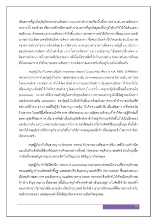 75
เป็นสภาพที่ถูกยั่วยุอันเกิดจากความต้องการ (need) ทางร่างกายหรือเนื้อเยื่อบางอย่าง เช่น ความต้องการ
อาหาร น้า ออกซิเจน หรือการหลีกหนีความเจ็บปวด สภาพที่ถูกยั่วยุเช่นนี้จะจูงใจอินทรีย์ให้เริ่มต้นแสดง
พฤติกรรม เพื่อตอบสนองความต้องการที่เกิดขึ้น เช่น การขาดอาหารก่อให้เกิดการเปลี่ยนแปลงทางเคมี
บางอย่างในเลือด แสดงให้เห็นถึงความต้องการสาหรับอาหาร ซึ่งต่อมามีผลทาให้เกิดแรงขับ อันเป็นสภาพ
ของความยั่วยุหรือความตึงเครียด อินทรีย์จะพยายามแสวงหาอาหารเพื่อลดแรงขับนี้และเป็นการ
ตอบสนองความต้องการไปในตัวด้วย บางครั้งความต้องการและแรงขับอาจถูกใช้แทนกันได้ แต่ความ
ต้องการมักจะหมายถึง สภาพสรีรวิทยาของการที่เนื้อเยื่อขาดสิ่งที่จาเป็นบางอย่าง ส่วนแรงขับหมายถึงผล
ที่เกิดตามมาทาง สรีรวิทยาของความต้องการ ความต้องการและแรงขับเคียงคู่กัน แต่ไม่เหมือนกัน
ทฤษฎีเกี่ยวกับเหตุกระตุ้นใจ (Incentive theory) ในระยะต่อมาคือ ราว ค.ศ. 1950 นักจิตวิทยา
หลายท่านเริ่มไม่พอใจทฤษฎีเกี่ยวกับการลดลงของแรงขับ (drive-reduction theory) ในการอธิบายการจูง
ใจของพฤติกรรมทุกอย่าง จะเห็นได้ชัดว่าสิ่งเร้าจากภายนอกเป็นตัวกระตุ้นของพฤติกรรมได้ อินทรีย์ไม่
เพียงแต่ถูกผลักดันให้เกิดกิจกรรมต่าง ๆ โดยแรงขับภายในเท่านั้น เหตุกระตุ้นใจหรือเครื่องชวนใจ
(incentives) บางอย่างก็มี ความสาคัญในการยั่วยุพฤติกรรม เราอาจมองการจูงใจได้ในฐานะเป็นการ
กระทาระหว่างกัน (interaction) ของวัตถุที่เป็นสิ่งเร้าในสิ่งแวดล้อมกับสภาพทางสรีรวิทยาของอินทรีย์
อย่างหนึ่งโดยเฉพาะ คนที่ไม่รู้สึกหิวอาจถูกกระตุ้น ให้เกิดความหิวได้ เมื่อเห็นอาหารที่อร่อยใน
ร้านอาหาร ในกรณีนี้เครื่องชวนใจคือ อาหารที่อร่อยสามารถกระตุ้นความหิวรวมทั้งทาให้ความรู้สึกเช่นนี้
ลดลง สุนัขที่กินอาหารจนอิ่ม อาจกินอีกเมื่อเห็นสุนัขอีกตัวกาลังกินอยู่ กิจกรรมที่เกิดขึ้นมิได้เป็นเรื่องของ
แรงขับภายใน แต่เป็นเหตุการณ์ภายนอก พนักงาน พอได้ยินเสียงกริ่งโทรศัพท์ก็รีบยกหูขึ้นพูด ดั้งนั้นจึง
กล่าวได้ว่าพฤติกรรมที่มีการจูงใจ อาจเกิดขึ้นภายใต้การควบคุมของสิ่งเร้า หรือเหตุกระตุ้นใจมากกว่าที่จะ
เกิดจากแรงขับ
ทฤษฎีเกี่ยวกับสัญชาตญาณ (Instinct theory) สัญชาตญาณคือแรงทางชีวภาพที่มีมาแต่กาเนิด
และเป็นตัวผลักดันให้อินทรีย์แสดงพฤติกรรมอย่างหนึ่งอย่างใดออกมา พฤติกรรม ของสัตว์ ส่วนใหญ่เชื่อ
ว่าเป็นเรื่องของสัญชาตญาณ เพราะสัตว์ไม่มีวิญญาณ สติปัญญาหรือเหตุผล
ทฤษฎีเกี่ยวกับจิตไร้สานึก (Theory of unconscious motivation) ฟรอยด์มีความเชื่อว่าพฤติกรรม
ของมนุษย์ถูกกาหนดโดยพลังพื้นฐานสองอย่างคือ สัญชาตญาณแห่งชีวิต (life instincts) ซึ่งแสดงออกมา
เป็นพฤติกรรมทางเพศ และสัญชาตญาณแห่งความตาย (death instincts) ซึ่งผลักดันให้เกิดเป็นพฤติกรรม
ก้าวร้าว สัญชาตญาณ ทั้งสองอย่างนี้เป็นแรงจูงใจที่ทรงพลังอย่างยิ่งและอยู่ภายในจิตไร้สานึก บ่อยครั้ง
คนเรามักจะไม่รู้ว่าอะไรคือ แรงจูงใจ หรือเป้ าประสงค์ ที่แท้จริง เขาอาจให้เหตุผลที่ดีบางอย่างสาหรับ
พฤติกรรมของเขา แต่เหตุผลเหล่านี้มักไม่ถูกต้อง ตามความเป็นจริงอยู่เสมอ
 