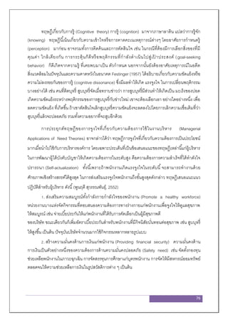 76
ทฤษฎีเกี่ยวกับการรู้ (Cognitive theory) การรู้ (cognition) มาจากภาษาลาติน แปลว่าการรู้จัก
(knowing) ทฤษฎีนี้เน้นเกี่ยวกับความเข้าใจหรือการคาดคะเนเหตุการณ์ต่างๆ โดยอาศัยการกาหนดรู้
(perception) มาก่อน อาจรวมทั้งการคิดค้นและการตัดสินใจ เช่น ในกรณีที่ต้องมีการเลือกสิ่งของที่มี
คุณค่า ใกล้เคียงกัน การกระตุ้นก็ดีหรือพฤติกรรมที่กาลังดาเนินไปสู่เป้ าประสงค์ (goal-seeking
behavior) ก็ดีเกิดจากความรู้ ที่เคยพบมาเป็น ตัวกาหนด นอกจากนั้นยังต้องอาศัยเหตุการณ์ในอดีต
สิ่งแวดล้อมในปัจจุบันและความคาดหวังในอนาคต Festinger (1957) ได้อธิบายเกี่ยวกับความขัดแย้งหรือ
ความไม่ลงรอยกันของการรู้ (cognitive dissonance) ซึ่งมีผลทาให้เกิด แรงจูงใจ ในการเปลี่ยนพฤติกรรม
บางอย่างได้ เช่น คนที่ติดบุหรี่ สูบบุหรี่จัดเมื่อทราบข่าวว่า การสูบบุหรี่มีส่วนทาให้เกิดเป็น มะเร็งของปอด
เกิดความขัดแย้งระหว่างพฤติกรรมของการสูบบุหรี่กับข่าวใหม่ เขาจะต้องเลือกเอา อย่างใดอย่างหนึ่ง เพื่อ
ลดความขัดแย้ง ที่เกิดขึ้น ถ้าเขาตัดสินใจเลิกสูบบุหรี่ความขัดแย้งจะลดลงไปโดยการเลิกความเชื่อเดิมที่ว่า
สูบบุหรี่แล้วจะปลอดภัย รวมทั้งความอยากที่จะสูบอีกด้วย
การประยุกต์ทฤษฎีของการจูงใจที่เกี่ยวกับความต้องการใช้ในงานบริหาร (Managerial
Applications of Need Theories) อาจกล่าวได้ว่า ทฤษฎีการจูงใจที่เกี่ยวกับความต้องการเป็นประโยชน์
มากเมื่อนาไปใช้กับการบริหารองค์การ โดยเฉพาะประเด็นที่เป็นข้อเสนอแนะของทฤษฏีเหล่านี้แก่ผู้บริหาร
ในการพัฒนาผู้ใต้บังคับบัญชาให้เกิดความต้องการในระดับสูง คือความต้องการความสาเร็จที่ได้ทาดังใจ
ปรารถนา (Self-actualization) ทั้งนี้เพราะถ้าพนักงานเกิดแรงจูงใจในระดับนี้จะสามารถทางานด้วย
ศักยภาพเชิงสร้างสรรค์ได้สูงสุด ในการส่งเสริมแรงจูงใจพนักงานถึงขั้นสูงสุดดังกล่าว ทฤษฎีเสนอแนะแนว
ปฏิบัติสาหรับผู้บริหาร ดังนี้(พูนฤดี สุวรรณพันธุ์, 2552)
1. ส่งเสริมความสมบูรณ์ทั้งกาลังกายกาลังใจของพนักงาน (Promote a healthy workforce)
หน่วยงานบางแห่งจัดกิจกรรมที่ตอบสนองความต้องการทางร่างกายแก่พนักงานเพื่อจูงใจให้ดูแลสุขภาพ
ให้สมบูรณ์ เช่น จ่ายเบี้ยประกันให้แก่พนักงานที่ได้รับการคัดเลือกเป็นผู้มีสุขภาพดี
ของบริษัท ขณะเดียวกันก็เพิ่มอัตราเบี้ยประกันสาหรับพนักงานที่มีกิจนิสัยบั่นทอนต่อสุขภาพ เช่น สูบบุหรี่
ให้สูงขึ้น เป็นต้น ปัจจุบันบริษัทจานวนมากใช้กิจกรรมหลากหลายรูปแบบ
2. สร้างความมั่นคงด้านการเงินแก่พนักงาน (Providing financial security) ความมั่นคงด้าน
การเงินเป็นตัวอย่างหนึ่งของความต้องการด้านความมั่นคงปลอดภัย (Safety need) เช่น จัดตั้งกองทุน
ช่วยเหลือพนักงานในภาวะฉุกเฉิน การจัดสรรทุนการศึกษาแก่บุตรพนักงาน การจัดให้มีสหกรณ์ออมทรัพย์
ตลอดจนให้ความช่วยเหลือการเงินในรูปสวัสดิการต่าง ๆ เป็นต้น
 