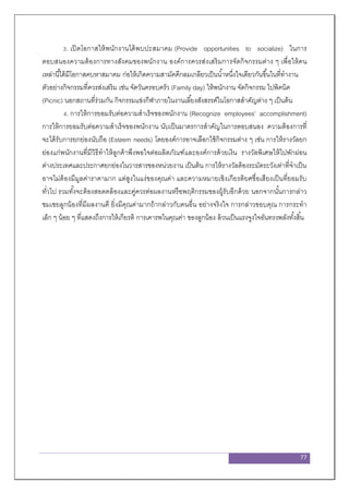 77
3. เปิดโอกาสให้พนักงานได้พบปะสมาคม (Provide opportunities to socialize) ในการ
ตอบสนองความต้องการทางสังคมของพนักงาน องค์การควรส่งเสริมการจัดกิจกรรมต่าง ๆ เพื่อให้คน
เหล่านี้ได้มีโอกาสคบหาสมาคม ก่อให้เกิดความสามัคคีกลมเกลียวเป็นน้าหนึ่งใจเดียวกันขึ้นในที่ทางาน
ตัวอย่างกิจกรรมที่ควรส่งเสริม เช่น จัดวันครอบครัว (Family day) ให้พนักงาน จัดกิจกรรม ไปพิคนิค
(Picnic) นอกสถานที่ร่วมกัน กิจกรรมแข่งกีฬาภายในงานเลี้ยงสังสรรค์ในโอกาสสาคัญต่าง ๆ เป็นต้น
4. การให้การยอมรับต่อความสาเร็จของพนักงาน (Recognize employees’ accomplishment)
การให้การยอมรับต่อความสาเร็จของพนักงาน นับเป็นมาตรการสาคัญในการตอบสนอง ความต้องการที่
จะได้รับการยกย่องนับถือ (Esteem needs) โดยองค์การอาจเลือกใช้กิจกรรมต่าง ๆ เช่น การให้รางวัลยก
ย่องแก่พนักงานที่มีวิธีทาให้ลูกค้าพึงพอใจต่อผลิตภัณฑ์และองค์การด้วยเงิน รางวัลพิเศษให้ไปพักผ่อน
ต่างประเทศและประกาศยกย่องในวารสารของหน่วยงาน เป็นต้น การให้รางวัลต้องระมัดระวังเท่าที่จาเป็น
อาจไม่ต้องมีมูลค่าราคามาก แต่สูงในแง่ของคุณค่า และความหมายเชิงเกียรติยศชื่อเสียงเป็นที่ยอมรับ
ทั่วไป รวมทั้งจะต้องสอดคล้องและคู่ควรต่อผลงานหรือพฤติกรรมของผู้รับอีกด้วย นอกจากนั้นการกล่าว
ชมเชยลูกน้องที่มีผลงานดี ยิ่งมีคุณค่ามากถ้ากล่าวกับคนอื่น อย่างจริงใจ การกล่าวขอบคุณ การกระทา
เล็ก ๆ น้อย ๆ ที่แสดงถึงการให้เกียรติ การเคารพในคุณค่า ของลูกน้อง ล้วนเป็นแรงจูงใจอันทรงพลังทั้งสิ้น
 