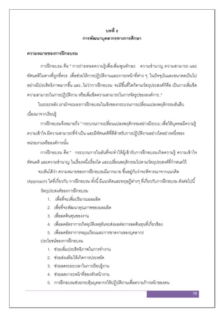 78
บทที่ 8
การพัฒนาบุคลากรทางการศึกษา
ความหมายของการฝึกอบรม
การฝึกอบรม คือ " การถ่ายทอดความรู้เพื่อเพิ่มพูนทักษะ ความชานาญ ความสามารถ และ
ทัศนคติในทางที่ถูกที่ควร เพื่อช่วยให้การปฏิบัติงานและภาระหน้าที่ต่าง ๆ ในปัจจุบันและอนาคตเป็นไป
อย่างมีประสิทธิภาพมากขึ้น และ..ไม่ว่าการฝึกอบรม จะมีขึ้นที่ใดก็ตามวัตถุประสงค์ก็คือ เป็นการเพิ่มขีด
ความสามารถในการปฏิบัติงาน หรือเพิ่มขีดความสามารถในการจัดรูปขององค์การ.."
ในระยะหลัง เรามักจะมองการฝึกอบรมในเชิงของกระบวนการเปลี่ยนแปลงพฤติกรรมอันสืบ
เนื่องมาจากเรียนรู้
การฝึกอบรมจึงหมายถึง " กระบวนการเปลี่ยนแปลงพฤติกรรมอย่างมีระบบ เพื่อให้บุคคลมีความรู้
ความเข้าใจ มีความสามารถที่จาเป็น และมีทัศนคติที่ดีสาหรับการปฏิบัติงานอย่างใดอย่างหนึ่งของ
หน่วยงานหรือองค์การนั้น
การฝึกอบรม คือ " กระบวนการในอันที่จะทาให้ผู้เข้ารับการฝึกอบรมเกิดความรู้ ความเข้าใจ
ทัศนคติ และความชานาญ ในเรื่องหนึ่งเรื่องใด และเปลี่ยนพฤติกรรมไปตามวัตถุประสงค์ที่กาหนดไว้
จะเห็นได้ว่า ความหมายของการฝึกอบรมมีมากมาย ขึ้นอยู่กับว่าจะพิจารณาจากแนวคิด
(Approach) ใดที่เกี่ยวกับ การฝึกอบรม ทั้งนี้มีแนวคิดและทฤษฎีต่างๆ ที่เกี่ยวกับการฝึกอบรม ดังต่อไปนี้
วัตถุประสงค์ของการฝึกอบรม
1. เพื่อที่จะเพิ่มปริมาณผลผลิต
2. เพื่อที่จะพัฒนาคุณภาพของผลผลิต
3. เพื่อลดต้นทุนของงาน
4. เพื่อลดอัตราการเกิดอุบัติเหตุอันจะส่งผลต่อการลดต้นทุนที่เกี่ยวข้อง
5. เพื่อลดอัตราการหมุนเวียนและการขาดงานของบุคลากร
ประโยชน์ของการฝึกอบรม
1. ช่วยเพิ่มประสิทธิภาพในการทางาน
2. ช่วยส่งเสริมให้เกิดการประหยัด
3. ช่วยลดระยะเวลาในการเรียนรู้งาน
4. ช่วยลดภาระหน้าที่ของหัวหน้างาน
5. การฝึกอบรมช่วยกระตุ้นบุคลากรให้ปฏิบัติงานเพื่อความก้าวหน้าของตน
 
