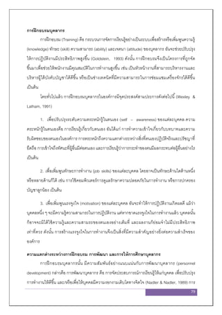 79
การฝึกอบรมบุคลากร
การฝึกอบรม (Training) คือ กระบวนการจัดการเรียนรู้อย่างเป็นระบบเพื่อสร้างหรือเพิ่มพูนความรู้
(knowledge) ทักษะ (skill) ความสามารถ (ability) และเจตนา (attitude) ของบุคลากร อันจะช่วยปรับปรุง
ให้การปฏิบัติงานมีประสิทธิภาพสูงขึ้น (Goldstein, 1993) ดังนั้น การฝึกอบรมจึงเป็นโครงการที่ถูกจัด
ขึ้นมาเพื่อช่วยให้พนักงานมีคุณสมบัติในการทางานสูงขึ้น เช่น เป็นหัวหน้างานที่สามารถบริหารงานและ
บริหารผู้ใต้บังคับบัญชาได้ดีขึ้น หรือเป็นช่างเทคนิคที่มีความสามารถในการซ่อมแซมเครื่องจักรได้ดีขึ้น
เป็นต้น
โดยทั่วไปแล้ว การฝึกอบรมบุคลากรในองค์การมีจุดประสงค์สามประการดังต่อไปนี้(Wexley &
Latham, 1991)
1. เพื่อปรับปรุงระดับความตระหนักรู้ในตนเอง (self – awareness) ของแต่ละบุคคล ความ
ตระหนักรู้ในตนเองคือ การเรียนรู้เกี่ยวกับตนเอง อันได้แก่ การทาความเข้าใจเกี่ยวกับบทบาทและความ
รับผิดชอบของตนเองในองค์การ การตระหนักถึงความแตกต่างระหว่างสิ่งที่ตนเองปฏิบัติจริงและปรัชญาที่
ยึดถือ การเข้าใจถึงทัศนะที่ผู้อื่นมีต่อตนเอง และการเรียนรู้ว่าการกระทาของตนมีผลกระทบต่อผู้อื่นอย่างไร
เป็นต้น
2. เพื่อเพิ่มพูนทักษะการทางาน (job skills) ของแต่ละบุคคล โดยอาจเป็นทักษะด้านใดด้านหนึ่ง
หรือหลายด้านก็ได้ เช่น การใช้คอมพิวเตอร์การดูแลรักษาความปลอดภัยในการทางาน หรือการปกครอง
บัญชาลูกน้อง เป็นต้น
3. เพื่อเพิ่มพูนแรงจูงใจ (motivation) ของแต่ละบุคคล อันจะทาให้การปฏิบัติงานเกิดผลดี แม้ว่า
บุคคลหนึ่ง ๆ จะมีความรู้ความสามารถในการปฏิบัติงาน แต่หากขาดแรงจูงใจในการทางานแล้ว บุคคลนั้น
ก็อาจจะมิได้ใช้ความรู้และความสามรถของตนเองอย่างเต็มที่ และผลงานก็ย่อมจาไม่มีประสิทธิภาพ
เท่าที่ควร ดังนั้น การสร้างแรงจูงใจในการทางานจึงเป็นสิ่งที่มีความสาคัญอย่างยิ่งต่อความสาเร็จของ
องค์การ
ความแตกต่างระหว่างการฝึกอบรม การพัฒนา และการให้การศึกษาบุคลากร
การฝึกอบรมบุคลากรนั้น มีความสัมพันธ์อย่างแนบแน่นกับการพัฒนาบุคลากร (personnel
development) กล่าวคือ การพัฒนาบุคลากร คือ การจัดประสบการณ์การเรียนรู้ให้แก่บุคคล เพื่อปรับปรุง
การทางานให้ดีขึ้น และ/หรือเพื่อให้บุคคลมีความงอกงามเติบโตทางจิตใจ (Nadler & Nadler, 1989) การ
 