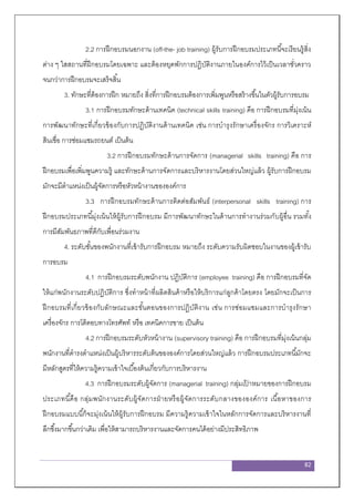 82
2.2 การฝึกอบรมนอกงาน (off-the- job training) ผู้รับการฝึกอบรมประเภทนี้จะเรียนรู้สิ่ง
ต่าง ๆ ใสสถานที่ฝึกอบรมโดยเฉพาะ และต้องหยุดพักการปฏิบัติงานภายในองค์การไว้เป็นเวลาชั่วคราว
จนกว่าการฝึกอบรมจะเสร็จสิ้น
3. ทักษะที่ต้องการฝึก หมายถึง สิ่งที่การฝึกอบรมต้องการเพิ่มพูนหรือสร้างขึ้นในตัวผู้รับการอบรม
3.1 การฝึกอบรมทักษะด้านเทคนิค (technical skills training) คือ การฝึกอบรมที่มุ่งเน้น
การพัฒนาทักษะที่เกี่ยวข้องกับการปฏิบัติงานด้านเทคนิค เช่น การบารุงรักษาเครื่องจักร การวิเคราะห์
สินเชื่อ การซ่อมแซมรถยนต์ เป็นต้น
3.2 การฝึกอบรมทักษะด้านการจัดการ (managerial skills training) คือ การ
ฝึกอบรมเพื่อเพิ่มพูนความรู้ และทักษะด้านการจัดการและบริหารงานโดยส่วนใหญ่แล้ว ผู้รับการฝึกอบรม
มักจะมีตาแหน่งเป็นผู้จัดการหรือหัวหน้างานขององค์การ
3.3 การฝึกอบรมทักษะด้านการติดต่อสัมพันธ์ (interpersonal skills training) การ
ฝึกอบรมประเภทนี้มุ่งเน้นให้ผู้รับการฝึกอบรม มีการพัฒนาทักษะในด้านการทางานร่วมกับผู้อื่น รวมทั้ง
การมีสัมพันธภาพที่ดีกับเพื่อนร่วมงาน
4. ระดับชั้นของพนักงานที่เข้ารับการฝึกอบรม หมายถึง ระดับความรับผิดชอบในงานของผู้เข้ารับ
การอบรม
4.1 การฝึกอบรมระดับพนักงาน ปฏิบัติการ (employee training) คือ การฝึกอบรมที่จัด
ให้แก่พนักงานระดับปฏิบัติการ ซึ่งทาหน้าที่ผลิตสินค้าหรือให้บริการแก่ลูกค้าโดยตรง โดยมักจะเป็นการ
ฝึกอบรมที่เกี่ยวข้องกับลักษณะและขั้นตอนของการปฏิบัติงาน เช่น การซ่อมแซมและการบารุงรักษา
เครื่องจักร การโต้ตอบทางโทรศัพท์ หรือ เทคนิคการขาย เป็นต้น
4.2 การฝึกอบรมระดับหัวหน้างาน (supervisory training) คือ การฝึกอบรมที่มุ่งเน้นกลุ่ม
พนักงานที่ดารงตาแหน่งเป็นผู้บริหารระดับต้นขององค์การโดยส่วนใหญ่แล้ว การฝึกอบรมประเภทนี้มักจะ
มีหลักสูตรที่ให้ความรู้ความเข้าใจเบื้องต้นเกี่ยวกับการบริหารงาน
4.3 การฝึกอบรมระดับผู้จัดการ (managerial training) กลุ่มเป้ าหมายของการฝึกอบรม
ประเภทนี้คือ กลุ่มพนักงานระดับผู้จัดการฝ่ายหรือผู้จัดการระดับกลางขององค์การ เนื้อหาของการ
ฝึกอบรมแบบนี้ก็จะมุ่งเน้นให้ผู้รับการฝึกอบรม มีความรู้ความเข้าใจในหลักการจัดการและบริหารงานที่
ลึกซึ้งมากขึ้นกว่าเดิม เพื่อให้สามารถบริหารงานและจัดการคนได้อย่างมีประสิทธิภาพ
 