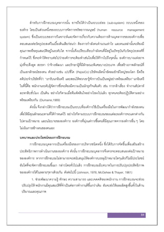84
สาหรับการฝึกอบรมบุคลากรนั้น อาจถือได้ว่าเป็นระบบย่อย (sub-system) ระบบหนึ่งของ
องค์กร โดยเป็นส่วนหนึ่งของระบบการจัดการทรัพยากรมนุษย์ (human resource management
system) ซึ่งเป็นระบบของการวิเคราะห์และจัดการเกี่ยวกับความต้องการด้านบุคลากรขององค์การเพื่อ
ตอบสนองต่อวัตถุประสงค์ในเบื้องต้นเสียก่อนว่า ต้องการกาลังคนจานวนเท่าไร และคนเหล่านั้นจะต้องมี
คุณภาพหรือคุณสมบัติอยู่ในระดับใด จากนั้นจึงเปรียบเทียบกาลังคนที่มีอยู่ในปัจจุบันกับวัตถุประสงค์ที่
กาหนดไว้ ซึ่งจะทาให้ทราบต่อไปว่าองค์การจะต้องทาเช่นไรเพื่อให้ก้าวไปถึงจุดนั้น องค์การบางแห่งอาจ
มุ่งที่จะดึงดูด สรรหา ว่าจ้างพัฒนา และรักษาผู้ที่มีลักษณะพิเศษบางประเภท เพื่อสร้างภาพลักษณ์ที่
เป็นเอกลักษณ์ของตน ตัวอย่างเช่น เปปซี่โค (PepsiCo) บริษัทผลิตน้าอัดลมยักษ์ใหญ่ของโลก ยึดถือ
คติประจาบริษัทที่ว่า “เรารับนกอินทรี และสอนให้พวกเขารู้จักการบินเป็นหมู่อย่างพร้อมเพรียง” นกอินทรี
ในที่นี้คือ พนักงานระดับผู้จัดการซึ่งจะต้องมีความเป็นนักธุรกิจเต็มตัว เช่น การกล้าเสี่ยง ทางานสัปดาห์
ละหกสิบชั่วโมง เป็นต้น อย่างไรก็ตามเมื่อทีมตัดสินใจอย่างไรลงไปแล้ว ทุกคนจะต้องปฏิบัติตามอย่าง
พร้อมเพรียงกัน (Dumaine,1989)
ดังนั้น จึงกล่าวได้ว่าการฝึกอบรมเป็นระบบที่องค์การใช้เป็นเครื่องมือในการพัฒนากาลังของตน
เพื่อให้มีคุณลักษณะตามที่ได้กาหนดไว้ อย่างไรก็ตามระบบการฝึกอบรมของแต่ละองค์การจะแตกต่างกัน
ไปตามเป้ าหมาย และนโยบายขององค์การ องค์การที่มุ่งแต่การซื้อคนที่มีคุณภาพจากองค์การอื่น ๆ โดย
ไม่เน้นการสร้างคนของตนเอง
บทบาทและประโยชน์ของการฝึกอบรม
การฝึกอบรมบุคลากรเป็นเครื่องมือของการบริหารชนิดหนึ่ง ซึ่งได้รับการจัดขึ้นเพื่อเสริมสร้าง
ประสิทธิภาพการดาเนินงานขององค์การ ดังนั้น การฝึกอบรมบุคลากรจึงควรจะตอบสนองต่อเป้ าหมาย
ขององค์การ หากการฝึกอบรมไม่สามารถจะสนับสนุนให้องค์การบรรลุเป้ าหมายใดๆแล้วก็ไม่มีประโยชน์
อันใดที่จะจัดการฝึกอบรมขึ้นมา กล่าวโดยทั่วไปแล้ว การฝึกอบรมมีบทบาทในการปรับปรุงประสิทธิภาพ
ขององค์การได้ในหลายๆทางด้วยกัน ดังต่อไปนี้(Johnson, 1976; McGehee & Thayer, 1961)
1. ช่วยพัฒนาความรู้ ทักษะ ความสามารถ และเจตคติของพนักงาน การฝึกอบรมจะช่วย
ปรับปรุงให้ พนักงานมีคุณสมบัติที่จาเป็นต่อการทางานดีขึ้นกว่าเดิม อันจะส่งให้ผลผลิตสูงขึ้นทั้งในด้าน
ปริมาณและคุณภาพ
 