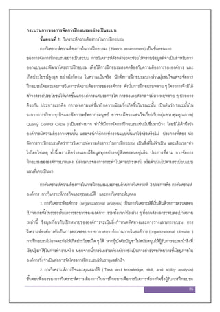 86
กระบวนการของการจัดการฝึกอบรมอย่างเป็นระบบ
ขั้นตอนที่ 1: วิเคราะห์ความต้องการในการฝึกอบรม
การวิเคราะห์ความต้องการในการฝึกอบรม ( Needs assessment) เป็นขั้นตอนแรก
ของการจัดการฝึกอบรมอย่างเป็นระบบ การวิเคราะห์ดังกล่าววจะช่วยให้ทราบข้อมูลที่จาเป็นสาหรับการ
ออกแบบและพัฒนาโครงการฝึกอบรม เพื่อให้การฝึกอบรมสอดคล้องกับความต้องการขององค์การ และ
เกิดประโยชน์สูงสุด อย่างไรก็ตาม ในความเป็นจริง นักจัดการฝึกอบรมบางส่วนมุ่งสนใจแต่จะจัดการ
ฝึกอบรมโดยละเลยการวิเคราะห์ความต้องการขององค์การ ดังนั้นการฝึกอบรมหลาย ๆ โครงการจึงมิได้
สร้างสรรค์ประโยชน์ให้เกิดขึ้นแก่องค์การแต่ประการใด การละเลยดังกล่าวมีสาเหตุหลาย ๆ ประการ
ด้วยกัน ประการแรกคือ การเห่อตามแฟชั่นหรือความนิยมซึ่งเกิดขึ้นในขณะนั้น เป็นต้นว่า ขณะนั้นใน
วงการการบริหารธุรกิจและจัดการทรัพยากรมนุษย์ อาจจะมีความสนใจเกี่ยวกับกลุ่มควบคุมคุณภาพ(
Quality Control Circle ) เป็นอย่างมาก ทาให้มีการจัดการฝึกอบรมเช่นนั้นขึ้นมาบ้าง โดยมิได้คานึงว่า
องค์การมีความต้องการเช่นนั้น และจะนาวิธีการทางานแบบนั้นมาใช้จริงหรือไม่ ประการที่สอง นัก
จัดการการฝึกอบรมคิดว่าการวิเคราะห์ความต้องการในการฝึกอบรม เป็นสิ่งที่ไม่จาเป็น และเสียเวลาทา
ไปโดยใช่เหตุ ทั้งนี้เพราะคิดว่าตนเองมีข้อมูลทุกอย่างอยู่หัวของตนอยู่แล้ว ประการที่สาม การจัดการ
ฝึกอบรมขององค์การบางแห่ง มีลักษณะของการกระทาไปตามประเพณี หรือดาเนินไปตามระเบียบแบบ
แผนที่เคยเป็นมา
การวิเคราะห์ความต้องการในการฝึกอบรมประกอบด้วยการวิเคราะห์ 3 ประการคือ การวิเคราะห์
องค์การ การวิเคราะห์ภารกิจและคุณสมบัติ และการวิเคราะห์บุคคล
1. การวิเคราะห์องค์การ (organizational analysis) เป็นการวิเคราะห์ที่เริ่มต้นด้วยการตรวจสอบ
เป้ าหมายทั้งในระยะสั้นและระยะยาวขององค์การ รวมทั้งแนวโน้มต่าง ๆ ที่อาจส่งผลกระทบต่อเป้ าหมาย
เหล่านี้ ข้อมูลเกี่ยวกับเป้ าหมายขององค์การจะเป็นสิ่งกาหนดทิศทางและการวางแผนการอบรม การ
วิเคราะห์องค์การยังเป็นการตรวจสอบบรรยากาศการทางานภายในองค์การ (organizational climate )
การฝึกอบรมไม่อาจจะก่อให้เกิดประโยชน์ใด ๆ ได้ หากผู้บังคับบัญชาไม่สนับสนุนให้ผู้รับการอบรมนาสิ่งที่
เรียนรู้มาใช้ในการทางานจริง นอกจากนี้การวิเคราะห์องค์การยังเป็นการสารวจทรัพยากรที่มีอยู่ภายใน
องค์การซึ่งจาเป็นต่อการจัดโครงการฝึกอบรมให้บรรลุผลสาเร็จ
2. การวิเคราะห์ภารกิจและคุณสมบัติ ( Task and knowledge, skill, and ability analysis)
ขั้นตอนที่สองของการวิเคราะห์ความต้องการในการฝึกอบรมคือการวิเคราะห์ภารกิจซึ่งผู้รับการฝึกอบรม
 