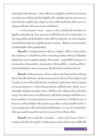 87
จะต้องปฏิบัติภายหลังการฝึกอบรม การวิเคราะห์นี้จะบ่งบอกว่าผู้ปฏิบัติงานจะต้องทาอะไร อย่างไร และ
เพราะเหตุใด นอกจากนั้นยังบ่งบอกอีกด้วยว่าผู้ปฏิบัติงานนั้น ๆ จะต้องมีความรู้ ทักษะ และความสามารถ
อะไรบ้างสาหรับการปฏิบัติงานนั้น ๆ ข้อมูลจากการวิเคราะห์นี้จะช่วยให้นักจัดการฝึกอบรมทราบว่า
หลักสูตรและเนื้อหาของการฝึกอบรมควรจะประกอบด้วยสิ่งใดบ้าง
3. การวิเคราะห์บุคคล ( Person analysis) การวิเคราะห์ในขั้นตอนนี้จะช่วยให้ทราบว่า
ผู้ปฏิบัติงานแต่ละคนมีความรู้ ทักษะ และความสามารถที่จาเป็นสาหรับการทางานอยู่ในระดับใด การ
วิเคราะห์บุคคลจึงมีความสาคัญเกี่ยวข้องกับการวิเคราะห์ที่กล่าวมาแล้วข้างต้น แต่การวิเคราะห์บุคคลจะ
มุ่งเน้นไปที่ระดับความดีเลวของการปฏิบัติงานของพนักงานแต่ละคน เพื่อพิจารณาว่าพนักงานคนนั้น ๆ
จาเป็นที่จะต้องได้รับการฝึกอบรมเพิ่มเติมหรือไม่
ขั้นตอนที่ 2: กาหนดวัตถุประสงค์ของการฝึกอบรม ข้อมูลต่าง ๆ ที่ได้จากการวิเคราะห์ความ
ต้องการในขั้นตอนแรก จะเป็นสิ่งที่จะนามาใช้ในการกาหนดวัตถุประสงค์ของการฝึกอบรม ซึ่งเป็นเสมือน
เข็มทิศสาหรับการออกแบบและพัฒนาหลักสูตรการฝึกอบรมต่อไป และยังเป็นสิ่งที่กาหนดแนวทางการ
ประเมินผลโครงการฝึกอบรมอีกด้วย วัตถุประสงค์ของการฝึกอบรมที่ดีนั้น ควรจะเป็นแบบที่เรียกว่า
วัตถุประสงค์เชิงพฤติกรรม ( Behavioral objectives) ซึ่งจะได้กล่าวถึงอย่างละเอียดในบทต่อ ๆ ไป
ขั้นตอนที่ 3: คัดเลือกและออกแบบการฝึกอบรม เมื่อทราบแล้วว่าวัตถุประสงค์ของการฝึกอบรม
คืออะไร ขั้นตอนที่สามนี้ก็จะเป็นการคัดเลือกและออกแบบโครงการฝึกอบรม ซึ่งจะนาไปสู่เป้ าหมายที่
กาหนดไว้ กระบวนการในขั้นตอนนี้นับได้ว่ามีความละเอียดอ่อน และต้องอาศัยการพิจารณาไตร่ตรอง
อย่างรอบคอบเป็นอย่างมาก นักจัดการฝึกอบรมจะต้องมีความรู้ทั้งในด้านหลักการเรียนรู้ และการ
เลือกสรรสื่อการสอนที่เหมาะสมกับผู้รับการอบรม เพื่อให้พวกเขามีการเปลี่ยนแปลงไม่ว่าจะเป็นในด้าน
ความรู้ ทักษะ หรือความสามารถตามที่ได้มุ่งหวังไว้ ดังนั้น จึงมีความสาคัญอย่างยิ่งที่นักจัดการการ
ฝึกอบรมจะต้องรู้ว่า ภารกิจและความรู้ ทักษะ และความสามารถสาหรับภารกิจนั้นคืออะไร และการ
ฝึกอบรมแบบใดที่จะช่วยให้ผู้รับการฝึกอบรมมีความรู้ และพัฒนาตามวัตถุประสงค์ที่กาหนดไว้ การ
ออกแบบและพัฒนาโครงการฝึกอบรมจึงจาเป็นต้องคานึงถึงปัจจัยต่าง ๆ มากมาย ไม่ว่าจะเป็นหัวข้อวิชา
เนื้อหา รูปแบบและวิธีการอบรม สื่อการสอน วิทยากร และเวลาสาหรับการฝึกอบรม เป็นต้น
ขั้นตอนที่ 4: สร้างเกณฑ์สาหรับการประเมินผล การสร้างเกณฑ์ ( Criteria) สาหรับการ
ประเมินผล ควรที่จะได้กระทาควบคู่ไปกับการคัดเลือกและออกแบบโครงการฝึกอบรมโดยเกณฑ์ที่สร้างขึ้น
 