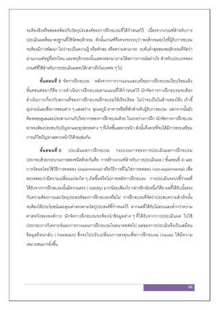 88
จะต้องอิงหรือสอดคล้องกับวัตถุประสงค์ของการฝึกอบรมที่ได้กาหนดไว้ เนื่องจากเกณฑ์สาหรับการ
ประเมินผลคือมาตรฐานที่ใช้วัดพฤติกรรม ดังนั้นเกณฑ์จึงควรจะระบุว่า พฤติกรรมอะไรที่ผู้รับการอบรม
จะต้องมีการพัฒนา ไม่ว่าจะเป็นความรู้ หรือทักษะ หรือความสามารถ ระดับต่าสุดของพฤติกรรมที่จัดว่า
ผ่านเกณฑ์อยู่ที่ตรงไหน และพฤติกรรมนั้นแสดงออกมาภายใต้สภาวการณ์อย่างไร สาหรับประเภทของ
เกณฑ์ที่ใช้สาหรับการประเมินผลจะได้กล่าวถึงในบทต่อ ๆ ไป
ขั้นตอนที่ 5: จัดการฝึกอบรม หลังจากการวางแผนและเตรียมการฝึกอบรมเรียบร้อยแล้ว
ขั้นตอนต่อมาก็คือ การดาเนินการฝึกอบรมตามแผนที่ได้กาหนดไว้ นักจัดการการฝึกอบรมจะต้อง
ดาเนินการเกี่ยวกับสถานที่ของการฝึกอบรมฝึกอบรมให้เรียบร้อย ไม่ว่าจะเป็นในด้านของโต๊ะ เก้าอี้
อุปกรณ์และสื่อการสอนต่าง ๆ แสงสว่าง อุณหภูมิ อาหารหรือที่พักสาหรับผู้รับการอบรม นอกจากนั้นยัง
ต้องคอยดูแลและประสานงานกับวิทยากรของการฝึกอบรมด้วย ในระหว่างการฝึก นักจัดการการฝึกอบรม
อาจจะต้องประสบกับปัญหาและอุปสรรคต่าง ๆ ที่เกิดขึ้นเฉพาะหน้า ดังนั้นจึงควรที่จะได้มีการตระเตรียม
การแก้ไขปัญหาเฉพาะหน้าไว้ด้วยเช่นกัน
ขั้นตอนที่ 6: ประเมินผลการฝึกอบรม กระบวนการของการประเมินผลการฝึกอบรม
ประกอบด้วยกระบวนการสองชนิดด้วยกันคือ การสร้างเกณฑ์สาหรับการประเมินผล ( ขั้นตอนที่ 4) และ
การวัดผลโดยใช้วิธีการทดลอง (experimental) หรือวิธีการที่ไม่ใช่การทดลอง (non-experimental) เพื่อ
ตรวจสอบว่ามีความเปลี่ยนแปลงใด ๆ เกิดขึ้นหรือไม่ภายหลังการฝึกอบรม การประเมินจะบ่งชี้ว่าผลที่
ได้รับจากการฝึกอบรมนั้นมีความตรง ( Validity) มากน้อยเพียงไร กล่าวอีกนัยหนึ่งก็คือ ผลที่ได้รับนั้นตรง
กับความต้องการและวัตถุประสงค์ของการฝึกอบรมหรือไม่ การฝึกอบรมที่จัดว่าประสบความสาเร็จนั้น
จะต้องให้ประโยชน์และคุณค่าตรงตามวัตถุประสงค์ที่กาหนดไว้ หากผลที่ได้รับไม่ตรงและต่ากว่าความ
คาดหวังขององค์การ นักจัดการฝึกอบรมจะต้องนาข้อมูลต่าง ๆ ที่ได้รับจากการประเมินผล ไปใช้
ประกอบการวิเคราะห์และการวางแผนการฝึกอบรมในอนาคตต่อไป ผลของการประเมินจึงเป็นเสมือน
ข้อมูลย้อนกลับ ( Feedback) ซึ่งจะไปปรับเปลี่ยนการลงทุนเพื่อการฝึกอบรม (inputs) ให้มีความ
เหมาะสมมากยิ่งขึ้น
 