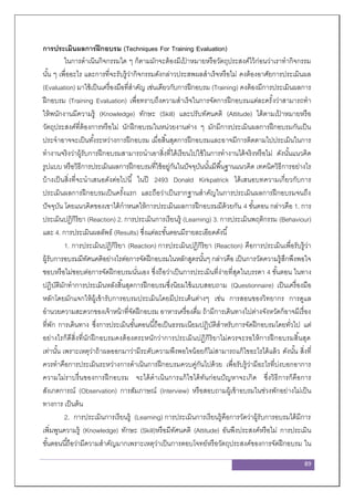 89
การประเมินผลการฝึกอบรม (Techniques For Training Evaluation)
ในการดาเนินกิจกรรมใด ๆ ก็ตามมักจะต้องมีเป้ าหมายหรือวัตถุประสงค์ไว้ก่อนว่าเราทากิจกรรม
นั้น ๆ เพื่ออะไร และการที่จะรับรู้ว่ากิจกรรมดังกล่าวประสพผลสาเร็จหรือไม่ คงต้องอาศัยการประเมินผล
(Evaluation) มาใช้เป็นเครื่องมือที่สาคัญ เช่นเดียวกับการฝึกอบรม (Training) คงต้องมีการประเมินผลการ
ฝึกอบรม (Training Evaluation) เพื่อทราบถึงความสาเร็จในการจัดการฝึกอบรมแต่ละครั้งว่าสามารถทา
ให้พนักงานมีความรู้ (Knowledge) ทักษะ (Skill) และปรับทัศนคติ (Attitude) ได้ตามเป้ าหมายหรือ
วัตถุประสงค์ที่ต้องการหรือไม่ นักฝึกอบรมในหน่วยงานต่าง ๆ มักมีการประเมินผลการฝึกอบรมกันเป็น
ประจาอาจจะเป็นทั้งระหว่างการฝึกอบรม เมื่อสิ้นสุดการฝึกอบรมและอาจมีการติดตามไปประเมินในการ
ทางานจริงว่าผู้รับการฝึกอบรมสามารถนาเอาสิ่งที่ได้เรียนไปใช้ในการทางานได้จริงหรือไม่ ดังนั้นแนวคิด
รูปแบบ หรือวิธีการประเมินผลการฝึกอบรมที่ใช้อยู่กันในปัจจุบันนั้นมีพื้นฐานแนวคิด เทคนิควิธีการอย่างไร
บ้างเป็นสิ่งที่จะนาเสนอดังต่อไปนี้ ในปี 2493 Donald Kirkpatrick ได้เสนอบทความเกี่ยวกับการ
ประเมินผลการฝึกอบรมเป็นครั้งแรก และถือว่าเป็นรากฐานสาคัญในการประเมินผลการฝึกอบรมจนถึง
ปัจจุบัน โดยแนวคิดของเขาได้กาหนดให้การประเมินผลการฝึกอบรมมีด้วยกัน 4 ขั้นตอน กล่าวคือ 1. การ
ประเมินปฏิกิริยา (Reaction) 2. การประเมินการเรียนรู้ (Learning) 3. การประเมินพฤติกรรม (Behaviour)
และ 4. การประเมินผลลัพธ์ (Results) ซึ่งแต่ละขั้นตอนมีรายละเอียดดังนี้
1. การประเมินปฏิกิริยา (Reaction) การประเมินปฏิกิริยา (Reaction) คือการประเมินเพื่อรับรู้ว่า
ผู้รับการอบรมมีทัศนคติอย่างไรต่อการจัดฝึกอบรมในหลักสูตรนั้นๆ กล่าวคือ เป็นการวัดความรู้สึกพึงพอใจ
ชอบหรือไม่ชอบต่อการจัดฝึกอบรมนั่นเอง ซึ่งถือว่าเป็นการประเมินที่ง่ายที่สุดในบรรดา 4 ขั้นตอน ในทาง
ปฏิบัติมักทาการประเมินหลังสิ้นสุดการฝึกอบรมซึ่งนิยมใช้แบบสอบถาม (Questionnaire) เป็นเครื่องมือ
หลักโดยมักแจกให้ผู้เข้ารับการอบรมประเมินโดยมีประเด็นต่างๆ เช่น การสอนของวิทยากร การดูแล
อานวยความสะดวกของเจ้าหน้าที่จัดฝึกอบรม อาหารเครื่องดื่ม ถ้ามีการเดินทางไปต่างจังหวัดก็อาจมีเรื่อง
ที่พัก การเดินทาง ซึ่งการประเมินขั้นตอนนี้ถือเป็นธรรมเนียมปฏิบัติสาหรับการจัดฝึกอบรมโดยทั่วไป แต่
อย่างไรก็ดีสิ่งที่นักฝึกอบรมคงต้องตระหนักว่าการประเมินปฏิกิริยาไม่ควรจะรอให้การฝึกอบรมสิ้นสุด
เท่านั้น เพราะเหตุว่าถ้าผลออกมาว่ามีระดับความพึงพอใจน้อยก็ไม่สามารถแก้ไขอะไรได้แล้ว ดังนั้น สิ่งที่
ควรทาคือการประเมินระหว่างการดาเนินการฝึกอบรมควบคู่กันไปด้วย เพื่อรับรู้ว่ามีอะไรที่บ่งบอกอาการ
ความไม่ราบรื่นของการฝึกอบรม จะได้ดาเนินการแก้ไขได้ทันก่อนปัญหาจะเกิด ซึ่งวิธีการก็คือการ
สังเกตการณ์ (Observation) การสัมภาษณ์ (Interview) หรือสอบถามผู้เข้าอบรมในช่วงพักอย่างไม่เป็น
ทางการ เป็นต้น
2. การประเมินการเรียนรู้ (Learning) การประเมินการเรียนรู้คือการวัดว่าผู้รับการอบรมได้มีการ
เพิ่มพูนความรู้ (Knowledge) ทักษะ (Skill)หรือมีทัศนคติ (Attitude) อันพึงประสงค์หรือไม่ การประเมิน
ขั้นตอนนี้ถือว่ามีความสาคัญมากเพราะเหตุว่าเป็นการตอบโจทย์หรือวัตถุประสงค์ของการจัดฝึกอบรม ใน
 