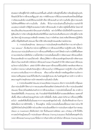 90
ส่วนของการเรียนรู้ซึ่งถ้ามีการจัดฝึกอบรมเกิดขึ้นแล้ว แต่ไม่มีการเรียนรู้เกิดขึ้นหรือการเรียนรู้ไม่อยู่ในระดับ
ที่ยอมรับได้ ถือว่าการฝึกอบรมที่สูญเปล่า เช่น การจัดฝึกอบรมการใช้โปรแกรมคอมพิวเตอร์โดยเมื่อสิ้นสุด
การจัดอบรมแล้วมีบางคนยังใช้โปรแกรมไม่ได้ หรือการฝึกอบรมด้านการทางานเป็นทีม ผู้รับการอบรมยัง
ไม่มีทัศนคติที่ดีต่อการทางานเป็นทีม เป็นต้น ซึ่งในการประเมินส่วนนี้ในปัจจุบันบางแห่งมักใช้
แบบสอบถามโดยมีการให้ผู้เข้าอบรมตอบว่าหลังการฝึกอบรมแล้ว ท่านมีความรู้เพิ่มขึ้นหรือไม่ โดยอาจมี
ช่องเปรียบเทียบก่อนและหลังว่ามีคะแนนต่างกันหรือไม่ อย่างไรก็ดีถือว่าเป็นวิธีหนึ่งที่ง่ายและสะดวก
ผู้เขียนเห็นว่าการวัดการเรียนรู้คงต้องมีเทคนิควิธีที่เหมาะสมกับประเด็นหรือประเภทการเรียนรู้ที่เราจะวัด
เช่น วัดความรู้ (Knowledge) คงต้องมีการทดสอบ (Test) การวัดทักษะ (Skill) คงต้องให้ทดลองปฏิบัติจริง
แต่ที่ยากที่สุดคือทัศนคติ (Attitude) ซึ่งอาจใช้การสังเกตพฤติกรรมและสัมภาษณ์ประกอบ
3. การประเมินพฤติกรรม (Behaviour) การประเมินพฤติกรรมหรือนักวิชาการบางท่านเรียกว่า
“Job behavior” เกี่ยวข้องกับการนาความรู้ที่ได้รับจากการฝึกอบรมไปใช้ในการปฏิบัติงานจริง ซึ่งถือว่า
เป็นกระบวนการประเมินที่จะทราบว่าการฝึกอบรมที่จัดขึ้นสามารถทาให้พนักงานทางานได้ดีขึ้นหรือลด
ความบกพร่องในงานได้หรือไม่ บางครั้งมักเรียกการประเมินขั้นตอนนี้ว่าการติดตามผลการฝึกอบรมซึ่งนัก
ฝึกอบรมคงต้องมีการวางแผนไว้ล่วงหน้า เพื่อระบุให้ชัดว่าการฝึกอบรมหลักสูตรไหนควรมีการติดตามผล
เนื่องจากในบางองค์กรมีการจัดโครงการฝึกอบรมจานวนมากในแต่ละปี ทาให้การติดตามผลการฝึกอบรม
ทุกโครงการเป็นไปได้ยาก แต่อย่างไรก็ดีการติดตามผลการฝึกอบรมที่มีประสิทธิภาพคงต้องอาศัยความ
ร่วมมือจากหน่วยงานต้นสังกัดของผู้รับการฝึกอบรมในการให้ข้อมูลผลการปฏิบัติการในงานที่ใช้
ความสามารถอันเนื่องมาจากการฝึกอบรม หรือบางครั้งอาจต้องมีการขอข้อมูลหรือความเห็นจาก
หน่วยงานหรือบุคคลภายนอกที่เกี่ยวข้องกับงานของผู้เข้าอบรม เช่น ในหลักสูตรด้านการบริการ อาจมีการ
สอบถามลูกค้าว่าพฤติกรรมการบริการของพนักงานเป็นเช่นไร เป็นต้น
4. การประเมินผลลัพธ์ (Results) ตามแนวคิดของ Kirkpatrick เห็นว่าการประเมินที่ยากที่สุดและ
เป็นการประเมินที่ทาให้ทราบว่าการอบรมแต่ละครั้งส่งผลดีอย่างไรต่อองค์กรบ้าง คือ การประเมินผลลัพธ์
(Results) ซึ่งหมายถึงผลลัพธ์แก่องค์กรจากการฝึกอบรมนั่นเอง การประเมินในขั้นตอนนี้ เช่น อาจมีการ
วัดผลผลิตที่เพิ่มขึ้น (Productivity) เช่น จานวนสินค้าที่ผลิตได้เพิ่มขึ้นจานวนของเสียที่ลดลง ยอดขายที่
เพิ่มขึ้น หรือความพึงพอใจของลูกค้าต่อการบริการที่เพิ่มขึ้น เป็นต้น แต่อย่างไรก็ตามการที่จะระบุให้ชี้ชัด
ลงไปว่า ผลผลิตที่เพิ่มขึ้นนั้นเป็นผลมาจากการอบรมหลักสูตรใดบ้างนั้น เป็นเรื่องที่ค่อนข้างยากในการ
ตัดสินเนื่องจากอาจมีปัจจัยอื่น ๆ ที่ร่วมอยู่ด้วย ดังนั้นการประเมินขั้นตอนนี้ยังคงยากต่อการนามาใช้
ปฏิบัติจริงโดยในปัจจุบันได้มีการนาแนวคิดการประเมินผลที่เรียกว่าการประเมินความคุ้มค่าในการลงทุน
(Return on Investment) หรือเรียกย่อว่า ROI ซึ่งเป็นแนวความคิดของ Jack J.Phillips มาใช้ ซึ่งได้รับ
ความสนใจกันอยู่ในขณะนี้การประเมินผลการฝึกอบรม (Training Evaluation) ถือเป็นขั้นตอนสุดท้ายใน
วงจรการฝึกอบรม(Training Cycle) ซึ่งเริ่มจากการวิเคราะห์ความจาเป็นในการฝึกอบรม (Training Needs
 