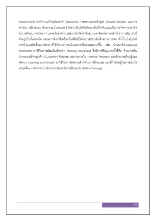 91
Assessment) การกาหนดวัตถุประสงค์ (Objective) การออกแบบหลักสูตร (Course Design) และการ
ดาเนินการฝึกอบรม (Training Conduct) ซึ่งถือว่าเป็นปัจจัยย้อนกลับที่สาคัญและเป็นการวัดความสาเร็จ
ในการฝึกอบรมทรัพยากรบุคคลในองค์กร แต่อย่างไรก็ดีนักฝึกอบรมคงต้องมีความเข้าใจว่าการประเมินที่
ทาอยู่เป็นขั้นตอนใด และควรเลือกใช้เครื่องมือหรือวิธีใดในการประเมินจึงจะเหมาะสม ทั้งนี้ในปัจจุบันมี
การนาแนวคิดอื่นมาประยุกต์ใช้กับการประเมินผลการฝึกอบรมมากขึ้น เช่น นาแนวคิดBalanced
Scorecard มาใช้ในการประเมินเรียกว่า Training Scorecard ซึ่งมีการใช้มุมมองทั้งสี่คือ ด้านการเงิน
(Financia)ด้านลูกค้า (Customer) ด้านกระบวนการภายใน (Internal Process) และด้านการเรียนรู้และ
พัฒนา (Learning and Growth) มาใช้ในการวัดความสาเร็จในการฝึกอบรม และที่กาลังอยู่ในความสนใจ
ล่าสุดคือแนวคิดการประเมินความคุ้มค่าในการฝึกอบรม (ROI in Training)
 