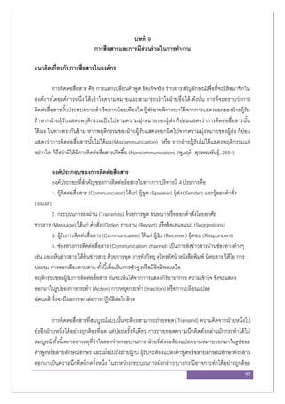 92
บทที่ 9
การสื่อสารและการมีส่วนร่วมในการทางาน
แนวคิดเกี่ยวกับการสื่อสารในองค์กร
การติดต่อสื่อสาร คือ การแลกเปลี่ยนคาพูด ข้อเท็จจริง ข่าวสาร สัญลักษณ์เพื่อที่จะให้สมาชิกใน
องค์การใดองค์การหนึ่ง ได้เข้าใจความหมายและสามารถเข้าใจฝ่ายอื่นได้ ดังนั้น การที่จะทราบว่าการ
ติดต่อสื่อสารนั้นประสบความสาเร็จมากน้อยเพียงใด ผู้ส่งอาจพิจารณาได้จากการแสดงออกของฝ่ายผู้รับ
ถ้าหากฝ่ายผู้รับแสดงพฤติกรรมเป็นไปตามความมุ่งหมายของผู้ส่ง ก็ย่อมแสดงว่าการติดต่อสื่อสารนั้น
ได้ผล ในทางตรงกันข้าม หากพฤติกรรมของฝ่ายผู้รับแสดงออกผิดไปจากความมุ่งหมายของผู้ส่ง ก็ย่อม
แสดงว่าการติดต่อสื่อสารนั้นไม่ได้ผล(Miscommunication) หรือ หากฝ่ายผู้รับไม่ได้แสดงพฤติกรรมแต่
อย่างใด ก็ถือว่ามิได้มีการติดต่อสื่อสารเกิดขึ้น (Noncommunication) (พูนฤดี สุวรรณพันธุ์, 2554)
องค์ประกอบของการติดต่อสื่อสาร
องค์ประกอบที่สาคัญของการติดต่อสื่อสารในทางการบริหารมี 4 ประการคือ
1. ผู้ติดต่อสื่อสาร (Communicator) ได้แก่ ผู้พูด (Speaker) ผู้ส่ง (Sender) และผู้ออกคาสั่ง
(Issuer)
2. กระบวนการส่งผ่าน (Transmits) ด้วยการพูด สนทนา หรือออกคาสั่งโดยอาศัย
ข่าวสาร (Message) ได้แก่ คาสั่ง (Order) รายงาน (Report) หรือข้อเสนอแนะ (Suggestions)
3. ผู้รับการติดต่อสื่อสาร (Communicatee) ได้แก่ ผู้รับ (Receiver) ผู้ตอบ (Respondent)
4. ช่องทางการติดต่อสื่อสาร (Communication channel) เป็นการส่งข่าวสารผ่านช่องทางต่างๆ
เช่น มองเห็นข่าวสาร ได้ยินข่าวสาร ด้วยการพูด การฟังวิทยุ ดูโทรทัศน์ หนังสือพิมพ์ นิตยสาร วิดีโอ การ
ประชุม การออกเสียงตามสาย ทั้งนี้เพื่อเป็นการชักจูงหรือมีอิทธิพลเหนือ
พฤติกรรมของผู้รับการติดต่อสื่อสาร อันจะเห็นได้จากการแสดงกิริยาอาการ ความเข้าใจ ซึ่งจะแสดง
ออกมาในรูปของการกระทา (Action) การหยุดกระทา (Inaction) หรือการเปลี่ยนแปลง
ทัศนคติ ซึ่งจะมีผลกระทบต่อการปฏิบัติต่อไปด้วย
การติดต่อสื่อสารที่สมบูรณ์แบบนั้นจะต้องสามารถถ่ายทอด (Transmit) ความคิดจากฝ่ายหนึ่งไป
ยังอีกฝ่ายหนึ่งได้อย่างถูกต้องที่สุด แต่บ่อยครั้งทีเดียว การถ่ายทอดความนึกคิดดังกล่าวมักกระทาได้ไม่
สมบูรณ์ ทั้งนี้เพราะสาเหตุที่ว่าในระหว่างกระบวนการ ฝ่ายที่ส่งจะต้องแปลความหมายออกมาในรูปของ
คาพูดหรือลายลักษณ์อักษร และเมื่อไปถึงฝ่ายผู้รับ ผู้รับจะต้องแปลงคาพูดหรือลายลักษณ์อักษรดังกล่าว
ออกมาเป็นความนึกคิดอีกครั้งหนึ่ง ในระหว่างกระบวนการดังกล่าว บางกรณีอาจกระทาได้อย่างถูกต้อง
 