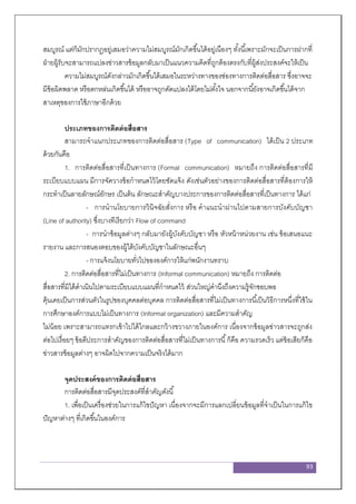 93
สมบูรณ์ แต่ก็มักปรากฏอยู่เสมอว่าความไม่สมบูรณ์มักเกิดขึ้นได้อยู่เนืองๆ ทั้งนี้เพราะมักจะเป็นการฝากที่
ฝ่ายผู้รับจะสามารถแปลงข่าวสารข้อมูลกลับมาเป็นแนวความคิดที่ถูกต้องตรงกับที่ผู้ส่งประสงค์จะให้เป็น
ความไม่สมบูรณ์ดังกล่าวมักเกิดขึ้นได้เสมอในระหว่างทางของช่องทางการติดต่อสื่อสาร ซึ่งอาจจะ
มีข้อผิดพลาด หรือตกหล่นเกิดขึ้นได้ หรืออาจถูกดัดแปลงได้โดยไม่ตั้งใจ นอกจากนี้ยังอาจเกิดขึ้นได้จาก
สาเหตุของการใช้ภาษาอีกด้วย
ประเภทของการติดต่อสื่อสาร
สามารถจาแนกประเภทของการติดต่อสื่อสาร (Type of communication) ได้เป็น 2 ประเภท
ด้วยกันคือ
1. การติดต่อสื่อสารที่เป็นทางการ (Formal communication) หมายถึง การติดต่อสื่อสารที่มี
ระเบียบแบบแผน มีการจัดวางข้อกาหนดไว้โดยชัดแจ้ง ดังเช่นตัวอย่างของการติดต่อสื่อสารที่ต้องการให้
กระทาเป็นลายลักษณ์อักษร เป็นต้น ลักษณะสาคัญบางประการของการติดต่อสื่อสารที่เป็นทางการ ได้แก่
- การนานโยบายการวินิจฉัยสั่งการ หรือ คาแนะนาผ่านไปตามสายการบังคับบัญชา
(Line of authority) ซึ่งบางทีเรียกว่า Flow of command
- การนาข้อมูลต่างๆ กลับมายังผู้บังคับบัญชา หรือ หัวหน้าหน่วยงาน เช่น ข้อเสนอแนะ
รายงาน และการสนองตอบของผู้ใต้บังคับบัญชาในลักษณะอื่นๆ
- การแจ้งนโยบายทั่วไปขององค์การให้แก่พนักงานทราบ
2. การติดต่อสื่อสารที่ไม่เป็นทางการ (Informal communication) หมายถึง การติดต่อ
สื่อสารที่มิได้ดาเนินไปตามระเบียบแบบแผนที่กาหนดไว้ ส่วนใหญ่คานึงถึงความรู้จักชอบพอ
คุ้นเคยเป็นการส่วนตัวในรูปของบุคคลต่อบุคคล การติดต่อสื่อสารที่ไม่เป็นทางการนี้เป็นวิธีการหนึ่งที่ใช้ใน
การศึกษาองค์การแบบไม่เป็นทางการ (Informal organization) และมีความสาคัญ
ไม่น้อย เพราะสามารถแทรกเข้าไปได้ไกลและกว้างขวางภายในองค์การ เนื่องจากข้อมูลข่าวสารจะถูกส่ง
ต่อไปเรื่อยๆ ข้อดีประการสาคัญของการติดต่อสื่อสารที่ไม่เป็นทางการนี้ก็คือ ความรวดเร็ว แต่ข้อเสียก็คือ
ข่าวสารข้อมูลต่างๆ อาจผิดไปจากความเป็นจริงได้มาก
จุดประสงค์ของการติดต่อสื่อสาร
การติดต่อสื่อสารมีจุดประสงค์ที่สาคัญดังนี้
1. เพื่อเป็นเครื่องช่วยในการแก้ไขปัญหา เนื่องจากจะมีการแลกเปลี่ยนข้อมูลที่จาเป็นในการแก้ไข
ปัญหาต่างๆ ที่เกิดขึ้นในองค์การ
 