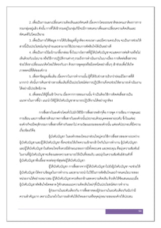 94
2. เพื่อเป็นการแลกเปลี่ยนความคิดเห็นและทัศนคติ เนื่องจากโดยธรรมชาติของคนเราต้องการการ
รวมกลุ่มอยู่แล้ว ดังนั้น การที่ได้เข้ารวมอยู่ในกลุ่มก็มีจะมีการสนทนาเพื่อแลกเปลี่ยนความคิดเห็นและ
ทัศนคติไปโดยปริยาย
3. เพื่อเป็นการให้ข้อมูล การได้รับข้อมูลที่ถูกต้อง ตรงเวลา และมีความครบถ้วน จะเป็นการช่วยให้
สารนี้เป็นประโยชน์แก่ทุกฝ่ายและสามารถใช้ประกอบการตัดสินใจได้เป็นอย่างดี
4. เพื่อเป็นการโน้มน้าวเกลี้ยกล่อม ซึ่งในบางโอกาสที่ผู้ใต้บังคับบัญชาจะแสดงการต่อต้านหรือไม่
เห็นด้วยกับนโยบาย หรือวิธีการปฏิบัติงานต่างๆ รวมถึงการดาเนินงานในบางเรื่อง การติดต่อสื่อสารจะ
ช่วยให้เขาเปลี่ยนแนวคิดใหม่ให้ตรงกับเรา ด้วยการพูดคุยหรือมีเทคนิคอย่างอื่นๆ เข้าช่วยเพื่อให้เกิด
ภาพพจน์ที่ดีต่อองค์การ
5. เพื่อหาข้อมูลเพิ่มเติม เนื่องจากในการทางานนั้น ผู้ที่ได้รับข่าวสารเร็วกว่าย่อมมีโอกาสที่ดี
มากกว่า ดังนั้นการค้นหาข่าวสารเพิ่มเติมที่เป็นประโยชน์ต่อการปฏิบัติงานจึงจะช่วยให้สามารถดาเนินงาน
ได้อย่างมีประสิทธิภาพ
6. เพื่อสอนให้ผู้อื่นเข้าใจงาน เนื่องจากการสอนงานนั้น จาเป็นต้องใช้การติดต่อสื่อสารเป็น
แนวทางในการชี้นา แนะนาให้ผู้ใต้บังคับบัญชาสามารถปฏิบัติงานได้อย่างถูกต้อง
การสื่อสารในองค์กรโดยทั่วไปมักใช้วิธีการสื่อสารหลักๆคือ การพูด การเขียน การพูดและ
การเขียน และการสื่อสารด้วยภาพการสื่อสารในองค์กรนั้นประกอบด้วยบุคคลหลายระดับ ซึ่งในแต่ละ
องค์กรก็จะมีพฤติกรรมการสื่อสารที่ต่างกันออกไป ตามวัฒนธรรมขององค์กรนั้น แต่องค์ประกอบที่มีความ
เกี่ยวข้องก็คือ
ผู้บังคับบัญชา ในองค์กรของไทยเราส่วนใหญ่ควรใช้การสื่อสารสองทางระหว่าง
ผู้บังคับบัญชาและผู้ใต้บังคับบัญชา ซึ่งจะช่วยให้เกิดความเข้าอกเข้าใจกันในการทางาน ผู้บังคับบัญชา
และผู้ใต้บังคับบัญชาในสังคมไทยจึงควรมีลักษณะของการมีทั้งพระเดช และพระคุณ คือมุ่งความสัมพันธ์
ในงานที่ผู้บังคับบัญชาจะต้องแสดงความสามารถให้เป็นที่ยอมรับ และมุ่งในความสัมพันธ์ส่วนตัวที่
ผู้บังคับบัญชาพึงเอื้ออาทรต่อทุกข์สุขต่อผู้ใต้บังคับบัญชา
ผู้ใต้บังคับบัญชา การสื่อสารจากผู้ใต้บังคับบัญชาไปยังผู้บังคับบัญชา จะช่วยให้
ผู้บังคับบัญชาได้ทราบข้อมูลในการทางาน และสามารถนาไปใช้ในการตัดสินใจและกาหนดนโยบายของ
หน่วยงานได้อย่างเหมาะสม ผู้ใต้บังคับบัญชาควรต้องกล้าแสดงความคิดเห็น ท้วงติงให้ข้อเสนอแนะเมื่อ
ผู้บังคับบัญชาตัดสินใจผิดพลาด รู้จักเสนอแนะความคิดเห็นใหม่ๆที่เป็นประโยชน์ต่อการทางาน
ผู้ร่วมงานในระดับเดียวกัน การสื่อสารของผู้ร่วมงานในระดับเดียวกันนับว่ามี
ความสาคัญมาก เพราะเป็นกลไกในการผลักดันให้เกิดผลงานหรือจุดมุ่งหมายขององค์กรให้ประสบ
 