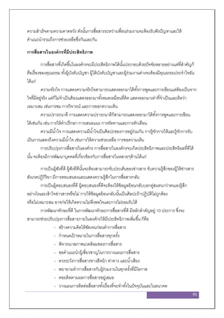 95
ความสาเร็จตามความคาดหวัง ดังนั้นการสื่อสารระหว่างเพื่อนร่วมงานจะต้องรับฟังปัญหาและให้
คาแนะนารวมถึงการช่วยเหลือซึ่งกันและกัน
การสื่อสารในองค์กรที่มีประสิทธิภาพ
การสื่อสารที่เกิดขึ้นในองค์กรจะมีประสิทธิภาพได้นั้นประกอบด้วยปัจจัยหลายอย่างแต่ที่สาคัญก็
คือเรื่องของคุณธรรม ทั้งผู้บังคับบัญชา ผู้ใต้บังคับบัญชาและผู้ร่วมงานต่างจะต้องมีคุณธรรมประจาใจอัน
ได้แก่
ความจริงใจ การแสดงความจริงใจสามารถแสดงออกมาได้ทั้งการพูดและการเขียนแต่ต้องเป็นจาก
ใจที่มีอยู่จริง แต่ก็ไม่จาเป็นต้องแสดงออกมาทั้งหมดเหมือนที่คิด แสดงออกมาเท่าที่จาเป็นและคิดว่า
เหมาะสม เช่นการชม การวิจารณ์ และการออกความเห็น
ความปรารถนาดี การแสดงความปรารถนาดีก็สามารถแสดงออกมาได้ทั้งการพูดและการเขียน
ได้เช่นกัน เช่น การให้คาปรึกษา การเสนอแนะ การทัดทานและการตักเตือน
ความมีน้าใจ การแสดงความมีน้าใจเป็นศิลปะของการอยู่ร่วมกัน การรู้จักการให้และรู้จักการรับ
เป็นการแสดงถึงความมีน้าใจ เช่นการให้ความช่วยเหลือ การขอความเห็น
การปรับปรุงการสื่อสารในองค์กร การสื่อสารในองค์กรจะเกิดประสิทธิภาพและประสิทธิผลที่ดีได้
นั้น จะต้องมีการพัฒนาบุคคลที่เกี่ยวข้องกับการสื่อสารในหลายๆด้านได้แก่
การเป็นผู้ฟังที่ดี ผู้ฟังทีดีนั้นจะต้องสามารถจับประเด็นของข่าวสาร จับความรู้สึกของผู้ให้ข่าวสาร
สังเกตปฏิกิริยา มีการตอบสนองและแสดงความรู้สึกในการสื่อสารกลับ
การเป็นผู้ตอบสนองที่ดี ผู้ตอบสนองที่ดีจะต้องให้ข้อมูลย้อนกลับบอกคู่สนทนาว่าตนเองรู้สึก
อย่างไรและเข้าใจข่าวสารหรือไม่ การให้ข้อมูลย้อนกลับนั้นเป็นศิลปะถ้าปฏิบัติไม่ถูกต้อง
หรือไม่เหมาะสม อาจก่อให้เกิดความไม่พึงพอใจและการไม่ยอมรับได้
การพัฒนาทักษะที่ดี ในการพัฒนาทักษะการสื่อสารที่ดี มีหลักสาคัญอยู่ 10 ประการ ซึ่งจะ
สามารถช่วยปรับปรุงการสื่อสารภายในองค์กรให้มีประสิทธิภาพเพิ่มขึ้น ก็คือ
- สร้างความคิดให้ชัดเจนก่อนทาการสื่อสาร
- กาหนดเป้ าหมายในการสื่อสารทุกครั้ง
- พิจารณาสภาพแวดล้อมของการสื่อสาร
- ขอคาแนะนาผู้เชี่ยวชาญในการวางแผนการสื่อสาร
- ควรระวังการสื่อสารทางสีหน้า ท่าทาง และน้าเสียง
- พยายามทาการสื่อสารกับผู้ร่วมงานในทุกครั้งที่มีโอกาส
- คอยติดตามผลการสื่อสารอยู่เสมอ
- วางแผนการติดต่อสื่อสารทั้งเรื่องที่จะทาทั้งในปัจจุบันและในอนาคต
 