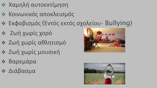  Χαμηλή αυτοεκτίμηση
 Κοινωνικός αποκλεισμός
 Εκφοβισμός (Εντός εκτός σχολείου- Bullying)
 Ζωή χωρίς χορό
 Ζωή χωρίς αθλητισμό
 Ζωή χωρίς μουσική
 Βαρεμάρα
 Διάβασμα
 
