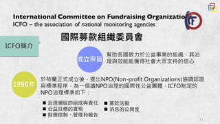 11
International Committee on Fundraising Organizations
ICFO – the association of national monitoring agencies
ICFO簡介
n 治理層級的組成與責任
n 公益⺫⽬目標的實現
n 財務控制、管理和報告
成立宗旨
幫助各國致力於公益事業的組織，其治
理與效能能獲得社會大眾支持的信心
1990年
於荷蘭正式成立後，提出NPO(Non-profit Organizations)協調認證
與標準程序，為一倡議NPO治理的國際性公益團體，ICFO制定的
NPO治理標準如下：
n 募款活動
n 消息的公開度
國際募款組織委員會
 