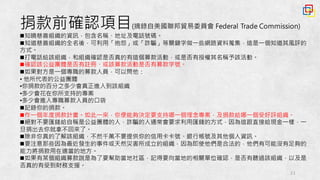 21
捐款前確認項目(摘錄自美國聯邦貿易委員會 Federal Trade Commission)
n知曉慈善組織的資訊，包含名稱、地址及電話號碼。
n知道慈善組織的全名後，可利用「抱怨」或「詐騙」等關鍵字做一些網路資料蒐集，這是一個知道其風評的
方式。
n打電話給該組織，和組織確認是否真的有這個募款活動，或是否有授權其名稱予該活動。
n確認該公益團體是否有註冊、或該募款活動是否有募款字號。
n如果對方是一個專職的募款人員，可以問他：
• 他所代表的公益團體
•你捐款的百分之多少會真正進入到該組織
•多少會花在你所支持的專案
•多少會進入專職募款人員的口袋
n記錄你的捐款。
n作一個年度捐款計畫。如此一來，你便能夠決定要支持哪一個理念專案，及捐款給哪一個受好評組織。
n絕對不要匯錢給自稱是公益團體的人，詐騙的人通常會要求利用匯錢的方式，因為這跟直接給現金一樣，一
旦捐出去你就拿不回來了。
n除非你真的了解該組織，不然千萬不要提供你的信用卡卡號、銀行帳號及其他個人資訊。
n要注意那些因為最近發生的事件或天然災害所成立的組織，因為即使他們是合法的，他們有可能沒有足夠的
能力將捐款用在適當的地方。
n如果有某個組織募款說是為了要幫助當地社區，記得要向當地的相關單位確認，是否有聽過該組織，以及是
否真的有受到財務支援。
 
