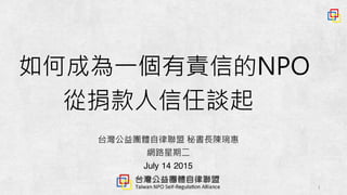 1
台灣公益團體自律聯盟 秘書長陳琬惠
網路星期二
July 14 2015
如何成為一個有責信的NPO
從捐款人信任談起
 