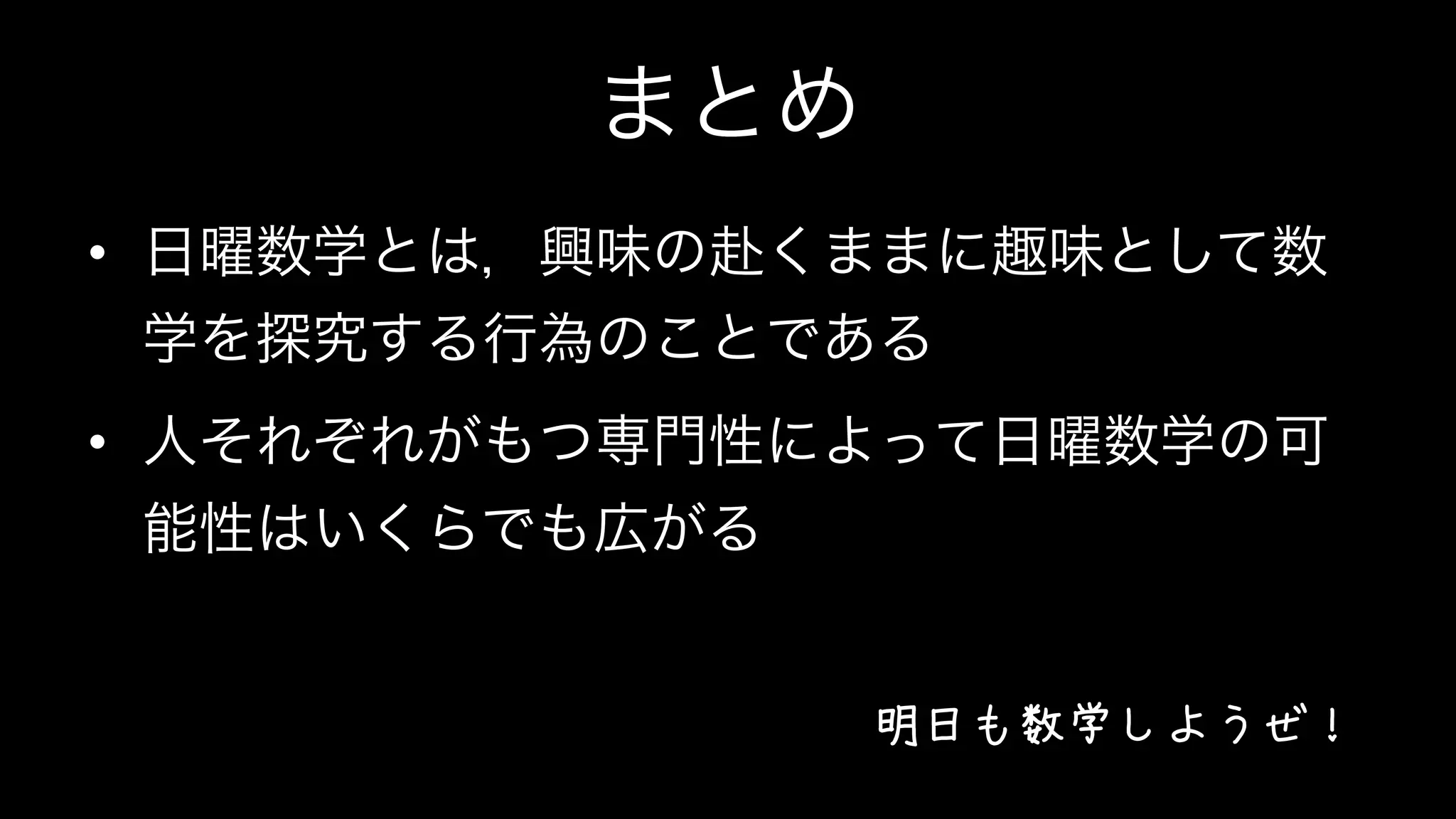 まとめ
•  日曜数学とは，興味の赴くままに趣味として数
学を探究する行為のことである
•  人それぞれがもつ専門性によって日曜数学の可
能性はいくらでも広がる
明日も数学しようぜ！
 