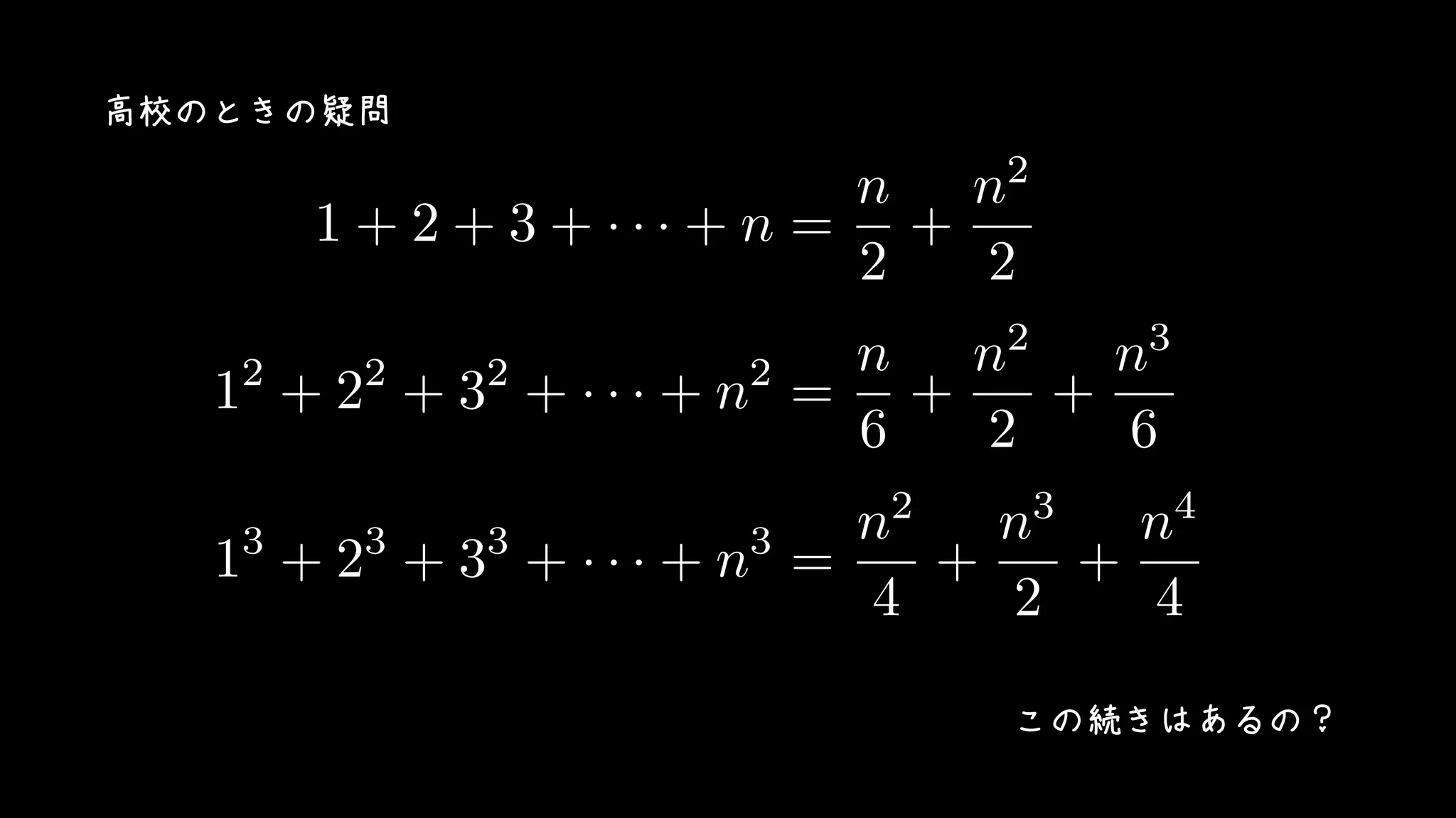 1 + 2 + 3 + · · · + n =
n
2
+
n2
2
12
+ 22
+ 32
+ · · · + n2
=
n
6
+
n2
2
+
n3
6
13
+ 23
+ 33
+ · · · + n3
=
n2
4
+
n3
2
+
n4
4
高校のときの疑問
この続きはあるの？
 