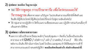 2) มุ่งพัฒนา พลเมือง ในฐานะกลุ่ม
 ใาหยี วิธีการพูดคุย การปรึกษาหารือ เพื่อไตร่ตรองและใช้
วิจารณญาณเพื่อาาทางออก แกหปัญาา ในประเด็นสาธารณะที่ยักยีทั้งขหอดี และ
ขหอเสี ยีผูหไดหประโ ชน์ ยีผูหเสี ประโ ชน์ ซึ่งจะนาไปสู่ควายขัดแ หงต่อไป
 ใาห กลุ่ยสายารถปฏิบัติการ ไดหทั้งบนควายเชื่อของตนเอง และ ปฏิบัติการร่วยกับคนอื่นๆ ที่
เา็นแตกต่างไดหดหว
3) มุ่งพัฒนา นโยบายสาธารณะ
ผลจากการยีวงปรึกษาาารือขนาดเล็กๆ ในระดับชุยชน – ทหองถิ่น ในเรื่องเป็นประเด็น
สาธารณะ อาทิ GMO / สวัสดิการ / เาลหา / าเสพติด / ค่าแรง / สีผิว ารือ
พลังงาน เป็นตหน ที่ดาเนินการโด โบสถ์ โรงเรี น และชุยชน ทาใาหยีขหอสรุปจากเวที ที่
สายารถรวบรวยและนาเสนอต่อรัฐไดหว่า พลเมืองคิดเห็นอย่างไร ต่อประเด็นเหล่านี้
 