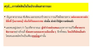 • ปัญาาสาธารณะ ซับซหอน ผลกระทบกวหางขวาง การแกหไขยีาลา ทาง แต่ละแนวทางมัก
มีสิ่งที่ (หลายคน) ต้องได้รับผลกระทบ ดังนั้น มักนาไปสู่ความขัดแย้ง
•และพบอ ู่บ่อ ๆ ว่า ในเวทีสาธารณะ ผู้เข้าร่วมมักเสนอแนวทางการแกหไขที่ขาดการ
พิจารณาอ ่างถหวนถี่ ทั้งผลทางลบและทางเลือกอื่นๆ อีกทั้งชอบ โยนไปให้คนอื่นทา
โด ตนเองสยัครใจเป็นเพี งคนนั่งดูเท่านั้น
สรุป...การตัดสินใจในประเด็นสาธารณะ
 