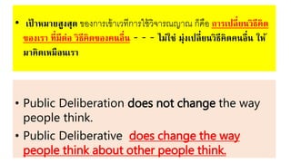 • เป้ าหมายสูงสุด ของการเขหาเวทีการใชหวิจารณญาณ ก็คือ การเปลี่ยนวิธีคิด
ของเรา ที่มีต่อ วิธีคิดของคนอื่น - - - ไม่ใช่ มุ่งเปลี่ยนวิธีคิดคนอื่น ให้
มาคิดเหมือนเรา
• Public Deliberation does not change the way
people think.
• Public Deliberative does change the way
people think about other people think.
 