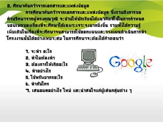 2. ศึกษาค้นคว้าจากเอกสารและแหล่งข้อมูล
การศึกษาค้นคว้าจากเอกสารและแหล่งข้อมูล ซึ่งรวมถึงการขอ
คาปรึกษาจากผู้ทรงคุณวุฒิ จะช่วยให้นักเรียนได้แนวคิดที่ใช้ในการกาหนด
ขอบเขตของเรื่องที่จะศึกษาได้เฉพาะเจาะจงมากยิ่งขึ้น รวมทั้งได้ความรู้
เพิ่มเติมในเรื่องที่จะศึกษาจนสามารถใช้ออกแบบและวางแผนดาเนินการทา
โครงงานนั้นได้อย่างเหมาะสม ในการศึกษาจะต้องได้คาตอบว่า
1. จะทา อะไร
2. ทาไมต้องทา
3. ต้องการให้เกิดอะไร
4. ทาอย่างไร
5. ใช้ทรัพยากรอะไร
6. ทากับใคร
7. เสนอผลอย่างไร ใหม่ และน่าสนใจแก่ผู้เล่นกลุ่มต่าง ๆ
 