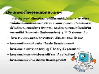 ประเภทของโครงงานคอมพิวเตอร์
คอมพิวเตอร์ เป็นเครื่องมือที่ใช้ในงานวิจัยในทุก ๆ สาขาวิชา
ดังนั้นโครงงานคอมพิวเตอร์จึงมีความหลากหลายเป็นอย่างมาก
ทั้งในลักษณะของเนื้อหา กิจกรรม และลักษณะของประโยชน์หรือ
ผลงานที่ได้ ซึ่งอาจแบ่งเป็นประเภทใหญ่ ๆ ได้ 5 ประเภท คือ
- โครงงานพัฒนาสื่อเพื่อการศึกษา (Educational Media)
- โครงงานพัฒนาเครื่องมือ (Tools Development)
- โครงงานประเภทจาลองทฤษฎี (Theory Experiment)
- โครงงานประเภทการประยุกต์ใช้งาน (Application)
- โครงงานพัฒนาเกม (Game Development)
 