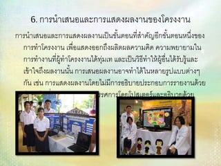 6. การนาเสนอและการแสดงผลงานของโครงงาน
การนาเสนอและการแสดงผลงานเป็นขั้นตอนที่สาคัญอีกขั้นตอนหนึ่งของ
การทาโครงงาน เพื่อแสดงออกถึงผลิตผลความคิด ความพยายามใน
การทางานที่ผู้ทาโครงงานได้ทุ่มเท และเป็นวิธีทาให้ผู้อื่นได้รับรู้และ
เข้าใจถึงผลงานนั้น การเสนอผลงานอาจทาได้ในหลายรูปแบบต่างๆ
กัน เช่น การแสดงผลงานโดยไม่มีการอธิบายประกอบการรายงานด้วย
คาพูดในที่ประชุม การจัดนิทรรศการโดยโปสเตอร์และอธิบายด้วย
คาพูด
 
