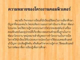 ความหมายของโครงงานคอมพิวเตอร์
หมายถึง กิจกรรมการเรียนที่นักเรียนมีอิสระในการเลือกศึกษา
ปัญหาที่ตนเองสนใจ โดยจะต้องวางแผนการดาเนินงาน ศึกษา พัฒนา
โปรแกรม โดยใช้ความรู้ทางกระบวนการวิศวกรรมซอฟต์แวร์ เครื่อง
คอมพิวเตอร์และอุปกรณ์ที่เกี่ยวข้อง ตลอดจนทักษะพื้นฐานในการ
พัฒนาโครงงาน จุดมุ่งหมายสาคัญของการทาโครงงานเป็นการเปิด
โอกาสให้นักเรียนได้รับประสบการณ์ตรงในการใช้ระบบคอมพิวเตอร์
แก้ปัญหา ประดิษฐ์คิดค้น หรือค้นคว้าหาความรู้ต่างๆ ใช้คอมพิวเตอร์
ในการพัฒนาสื่อการเรียนรู้เพื่อการศึกษา
 