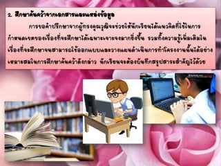 2. ศึกษาค้นคว้าจากเอกสารและแหล่งข้อมูล
การขอคาปรึกษาจากผู้ทรงคุณวุฒิจะช่วยให้นักเรียนได้แนวคิดที่ใช้ในการ
กาหนดเขตของเรื่องที่จะศึกษาได้เฉพาะเจาะจงมากยิ่งขึ้น รวมทั้งความรู้เพิ่มเติมใน
เรื่องที่จะศึกษาจนสามารถใช้ออกแบบและวางแผนดาเนินการทาโครงงานนั้นได้อย่าง
เหมาะสมในการศึกษาค้นคว้าดังกล่าว นักเรียนจะต้องบันทึกสรุปสาระสาคัญไว้ด้วย
 