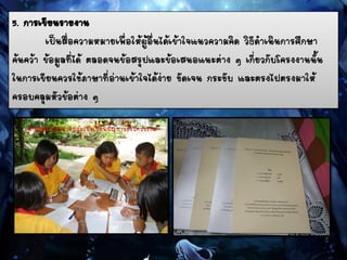 5. การเขียนรายงาน
เป็นสื่อความหมายเพื่อให้ผู้อื่นได้เข้าใจแนวความคิด วิธีดาเนินการศึกษา
ค้นคว้า ข้อมูลที่ได้ ตลอดจนข้อสรุปและข้อเสนอแนะต่าง ๆ เกี่ยวกับโครงงานนั้น
ในการเขียนควรใช้ภาษาที่อ่านเข้าใจได้ง่าย ชัดเจน กระชับ และตรงไปตรงมาให้
ครอบคลุมหัวข้อต่าง ๆ
 