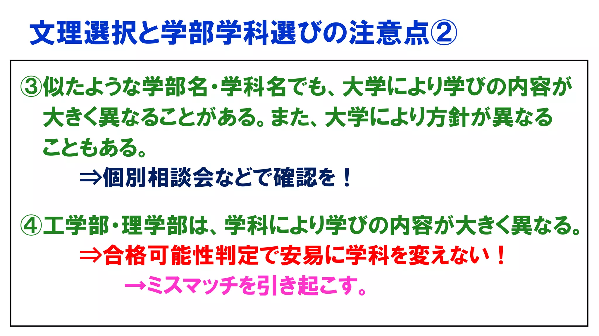文理選択と学部学科選びの注意点②
③似たような学部名・学科名でも、大学により学びの内容が
大きく異なることがある。また、大学により方針が異なる
こともある。
⇒個別相談会などで確認を！
④工学部・理学部は、学科により学びの内容が大きく異なる。
⇒合格可能性判定で安易に学科を変えない！
→ミスマッチを引き起こす。
 