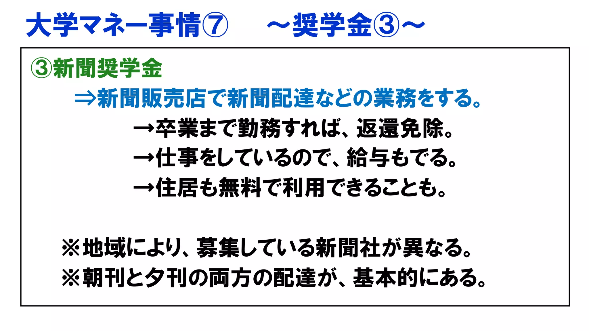 大学マネー事情⑦ ～奨学金③～
③新聞奨学金
⇒新聞販売店で新聞配達などの業務をする。
→卒業まで勤務すれば、返還免除。
→仕事をしているので、給与もでる。
→住居も無料で利用できることも。
※地域により、募集している新聞社が異なる。
※朝刊と夕刊の両方の配達が、基本的にある。
 