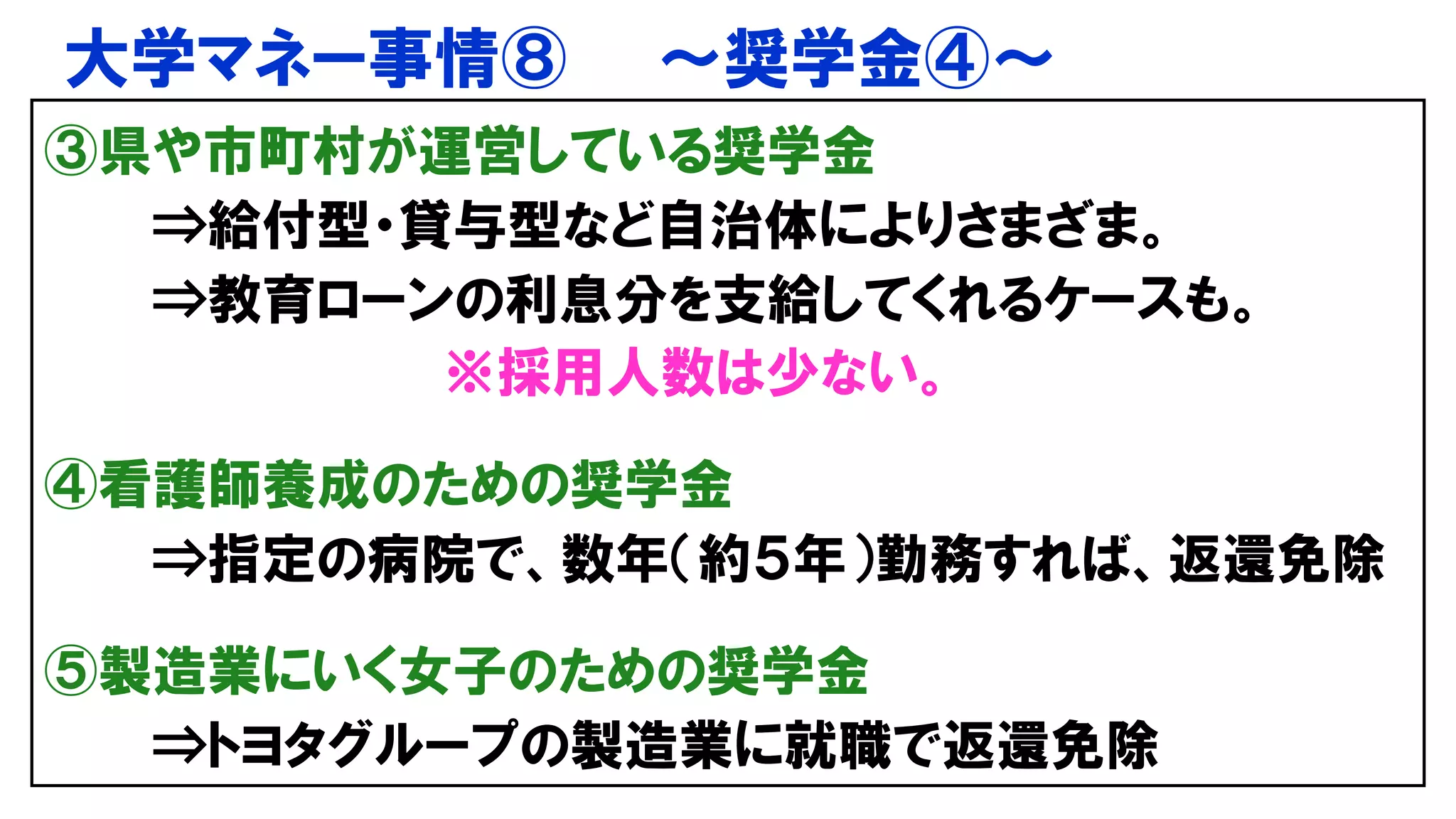 大学マネー事情⑧ ～奨学金④～
③県や市町村が運営している奨学金
⇒給付型・貸与型など自治体によりさまざま。
⇒教育ローンの利息分を支給してくれるケースも。
※採用人数は少ない。
④看護師養成のための奨学金
⇒指定の病院で、数年（約５年）勤務すれば、返還免除
⑤製造業にいく女子のための奨学金
⇒トヨタグループの製造業に就職で返還免除
 