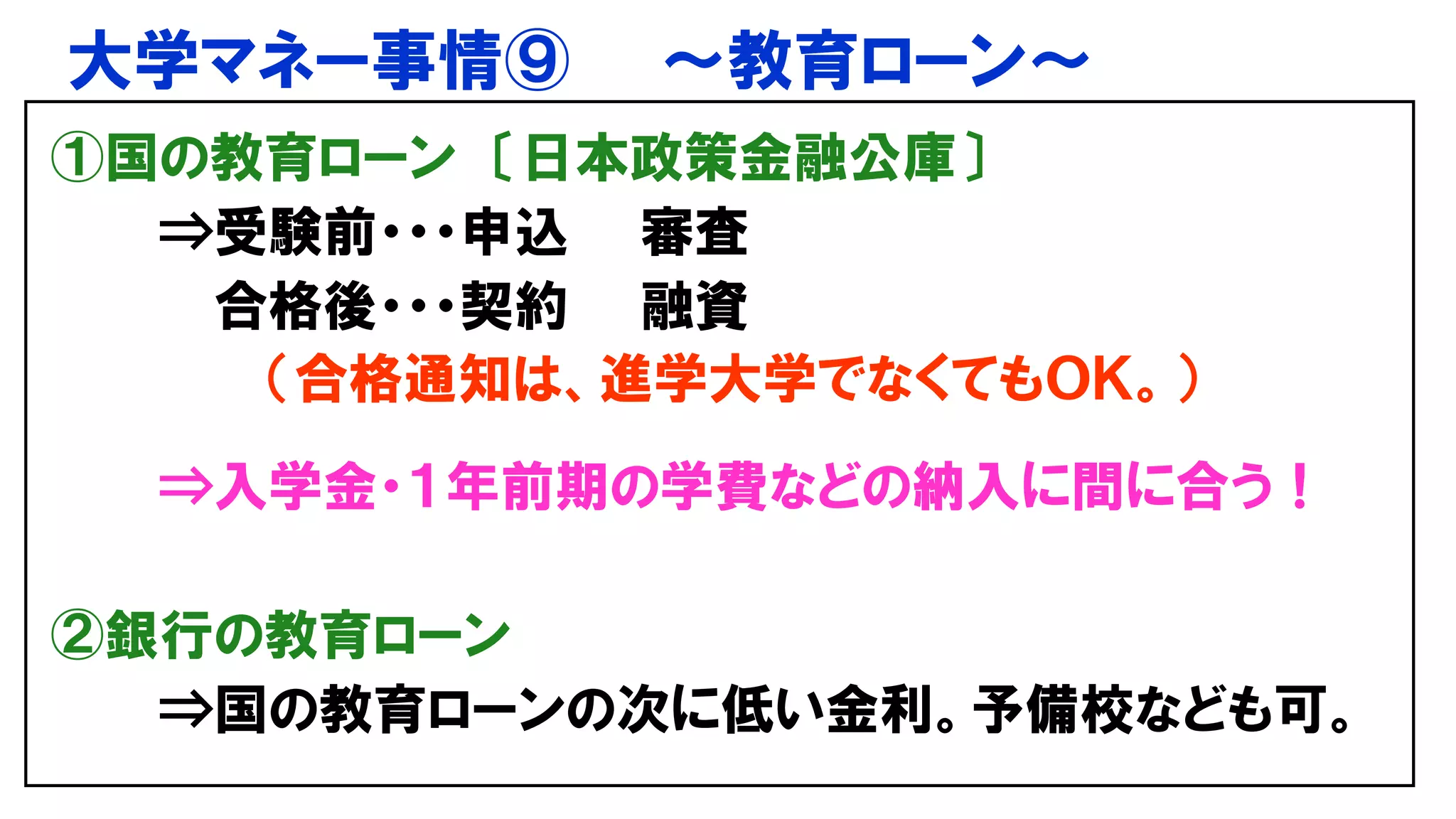 大学マネー事情⑨ ～教育ローン～
①国の教育ローン 〔日本政策金融公庫〕
⇒受験前・・・申込 審査
合格後・・・契約 融資
（合格通知は、進学大学でなくてもＯＫ。）
⇒入学金・１年前期の学費などの納入に間に合う！
②銀行の教育ローン
⇒国の教育ローンの次に低い金利。予備校なども可。
 