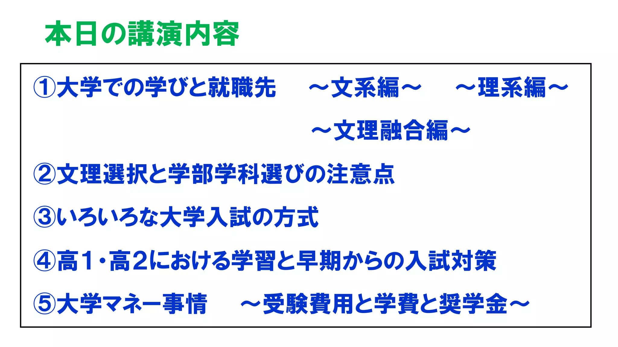 本日の講演内容
①大学での学びと就職先 ～文系編～ ～理系編～
～文理融合編～
②文理選択と学部学科選びの注意点
③いろいろな大学入試の方式
④高１・高２における学習と早期からの入試対策
⑤大学マネー事情 ～受験費用と学費と奨学金～
 