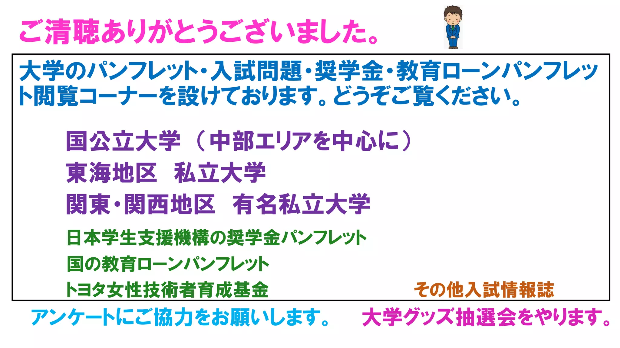 ご清聴ありがとうございました。
大学のパンフレット・入試問題・奨学金・教育ローンパンフレッ
ト閲覧コーナーを設けております。どうぞご覧ください。
国公立大学 （中部エリアを中心に）
東海地区 私立大学
関東・関西地区 有名私立大学
日本学生支援機構の奨学金パンフレット
国の教育ローンパンフレット
トヨタ女性技術者育成基金 その他入試情報誌
アンケートにご協力をお願いします。 大学グッズ抽選会をやります。
 