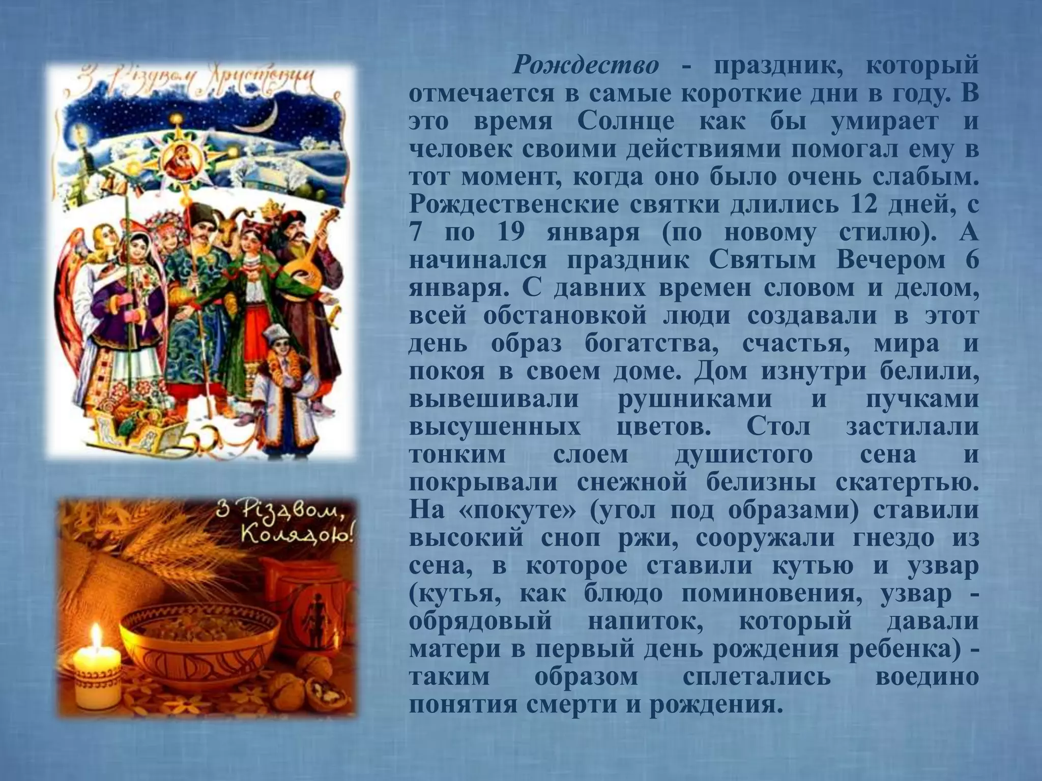 Рождество - праздник, который
отмечается в самые короткие дни в году. В
это время Солнце как бы умирает и
человек своими действиями помогал ему в
тот момент, когда оно было очень слабым.
Рождественские святки длились 12 дней, с
7 по 19 января (по новому стилю). А
начинался праздник Святым Вечером 6
января. С давних времен словом и делом,
всей обстановкой люди создавали в этот
день образ богатства, счастья, мира и
покоя в своем доме. Дом изнутри белили,
вывешивали рушниками и пучками
высушенных цветов. Стол застилали
тонким слоем душистого сена и
покрывали снежной белизны скатертью.
На «покуте» (угол под образами) ставили
высокий сноп ржи, сооружали гнездо из
сена, в которое ставили кутью и узвар
(кутья, как блюдо поминовения, узвар -
обрядовый напиток, который давали
матери в первый день рождения ребенка) -
таким образом сплетались воедино
понятия смерти и рождения.
 