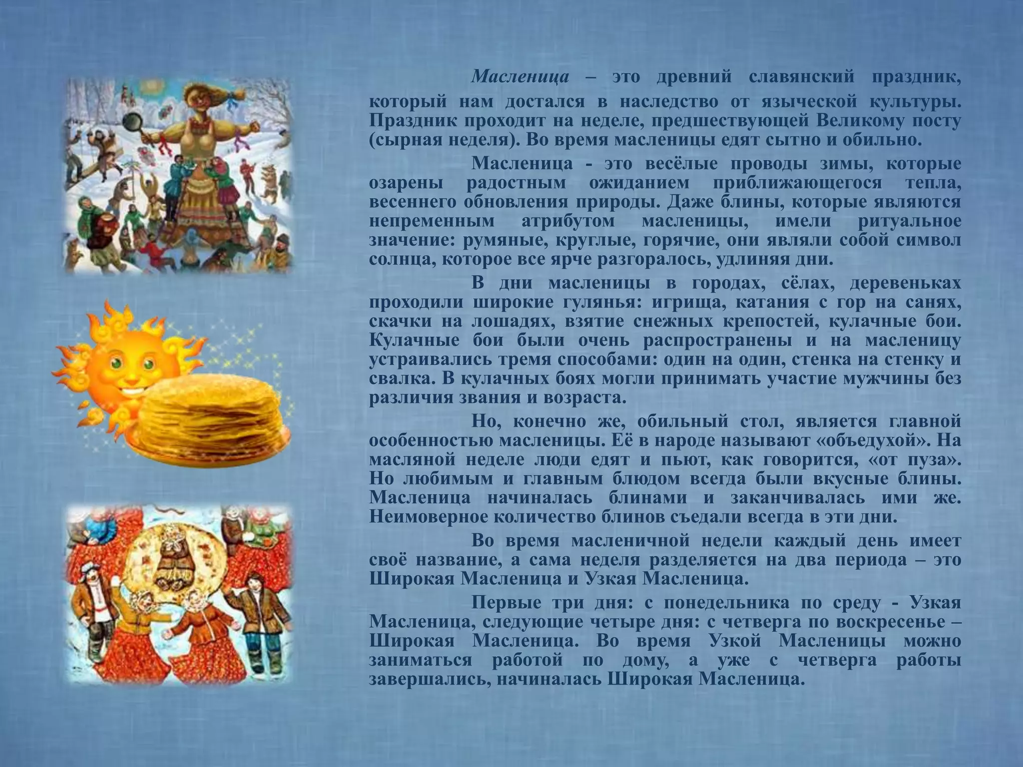 Масленица – это древний славянский праздник,
который нам достался в наследство от языческой культуры.
Праздник проходит на неделе, предшествующей Великому посту
(сырная неделя). Во время масленицы едят сытно и обильно.
Масленица - это весёлые проводы зимы, которые
озарены радостным ожиданием приближающегося тепла,
весеннего обновления природы. Даже блины, которые являются
непременным атрибутом масленицы, имели ритуальное
значение: румяные, круглые, горячие, они являли собой символ
солнца, которое все ярче разгоралось, удлиняя дни.
В дни масленицы в городах, сёлах, деревеньках
проходили широкие гулянья: игрища, катания с гор на санях,
скачки на лошадях, взятие снежных крепостей, кулачные бои.
Кулачные бои были очень распространены и на масленицу
устраивались тремя способами: один на один, стенка на стенку и
свалка. В кулачных боях могли принимать участие мужчины без
различия звания и возраста.
Но, конечно же, обильный стол, является главной
особенностью масленицы. Её в народе называют «объедухой». На
масляной неделе люди едят и пьют, как говорится, «от пуза».
Но любимым и главным блюдом всегда были вкусные блины.
Масленица начиналась блинами и заканчивалась ими же.
Неимоверное количество блинов съедали всегда в эти дни.
Во время масленичной недели каждый день имеет
своё название, а сама неделя разделяется на два периода – это
Широкая Масленица и Узкая Масленица.
Первые три дня: с понедельника по среду - Узкая
Масленица, следующие четыре дня: с четверга по воскресенье –
Широкая Масленица. Во время Узкой Масленицы можно
заниматься работой по дому, а уже с четверга работы
завершались, начиналась Широкая Масленица.
 