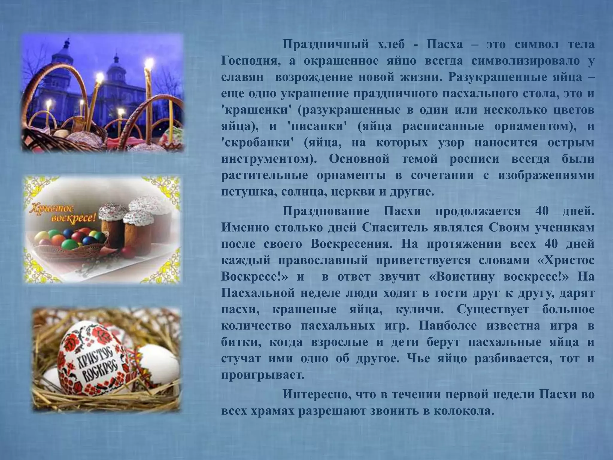 Праздничный хлеб - Пасха – это символ тела
Господня, а окрашенное яйцо всегда символизировало у
славян возрождение новой жизни. Разукрашенные яйца –
еще одно украшение праздничного пасхального стола, это и
'крашенки' (разукрашенные в один или несколько цветов
яйца), и 'писанки' (яйца расписанные орнаментом), и
'скробанки' (яйца, на которых узор наносится острым
инструментом). Основной темой росписи всегда были
растительные орнаменты в сочетании с изображениями
петушка, солнца, церкви и другие.
Празднование Пасхи продолжается 40 дней.
Именно столько дней Спаситель являлся Своим ученикам
после своего Воскресения. На протяжении всех 40 дней
каждый православный приветствуется словами «Христос
Воскресе!» и в ответ звучит «Воистину воскресе!» На
Пасхальной неделе люди ходят в гости друг к другу, дарят
пасхи, крашеные яйца, куличи. Существует большое
количество пасхальных игр. Наиболее известна игра в
битки, когда взрослые и дети берут пасхальные яйца и
стучат ими одно об другое. Чье яйцо разбивается, тот и
проигрывает.
Интересно, что в течении первой недели Пасхи во
всех храмах разрешают звонить в колокола.
 