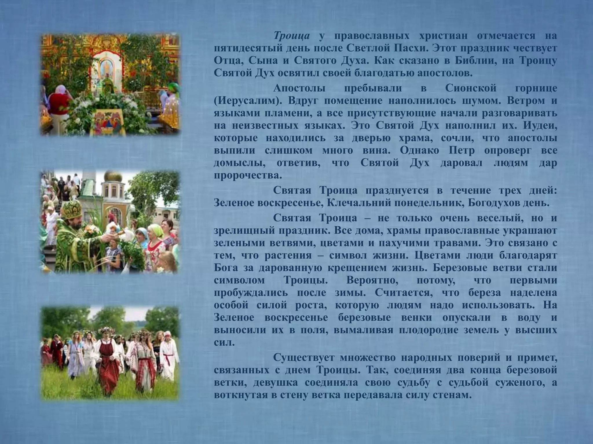Троица у православных христиан отмечается на
пятидесятый день после Светлой Пасхи. Этот праздник чествует
Отца, Сына и Святого Духа. Как сказано в Библии, на Троицу
Святой Дух освятил своей благодатью апостолов.
Апостолы пребывали в Сионской горнице
(Иерусалим). Вдруг помещение наполнилось шумом. Ветром и
языками пламени, а все присутствующие начали разговаривать
на неизвестных языках. Это Святой Дух наполнил их. Иудеи,
которые находились за дверью храма, сочли, что апостолы
выпили слишком много вина. Однако Петр опроверг все
домыслы, ответив, что Святой Дух даровал людям дар
пророчества.
Святая Троица празднуется в течение трех дней:
Зеленое воскресенье, Клечальний понедельник, Богодухов день.
Святая Троица – не только очень веселый, но и
зрелищный праздник. Все дома, храмы православные украшают
зелеными ветвями, цветами и пахучими травами. Это связано с
тем, что растения – символ жизни. Цветами люди благодарят
Бога за дарованную крещением жизнь. Березовые ветви стали
символом Троицы. Вероятно, потому, что первыми
пробуждались после зимы. Считается, что береза наделена
особой силой роста, которую людям надо использовать. На
Зеленое воскресенье березовые венки опускали в воду и
выносили их в поля, вымаливая плодородие земель у высших
сил.
Существует множество народных поверий и примет,
связанных с днем Троицы. Так, соединяя два конца березовой
ветки, девушка соединяла свою судьбу с судьбой суженого, а
воткнутая в стену ветка передавала силу стенам.
 