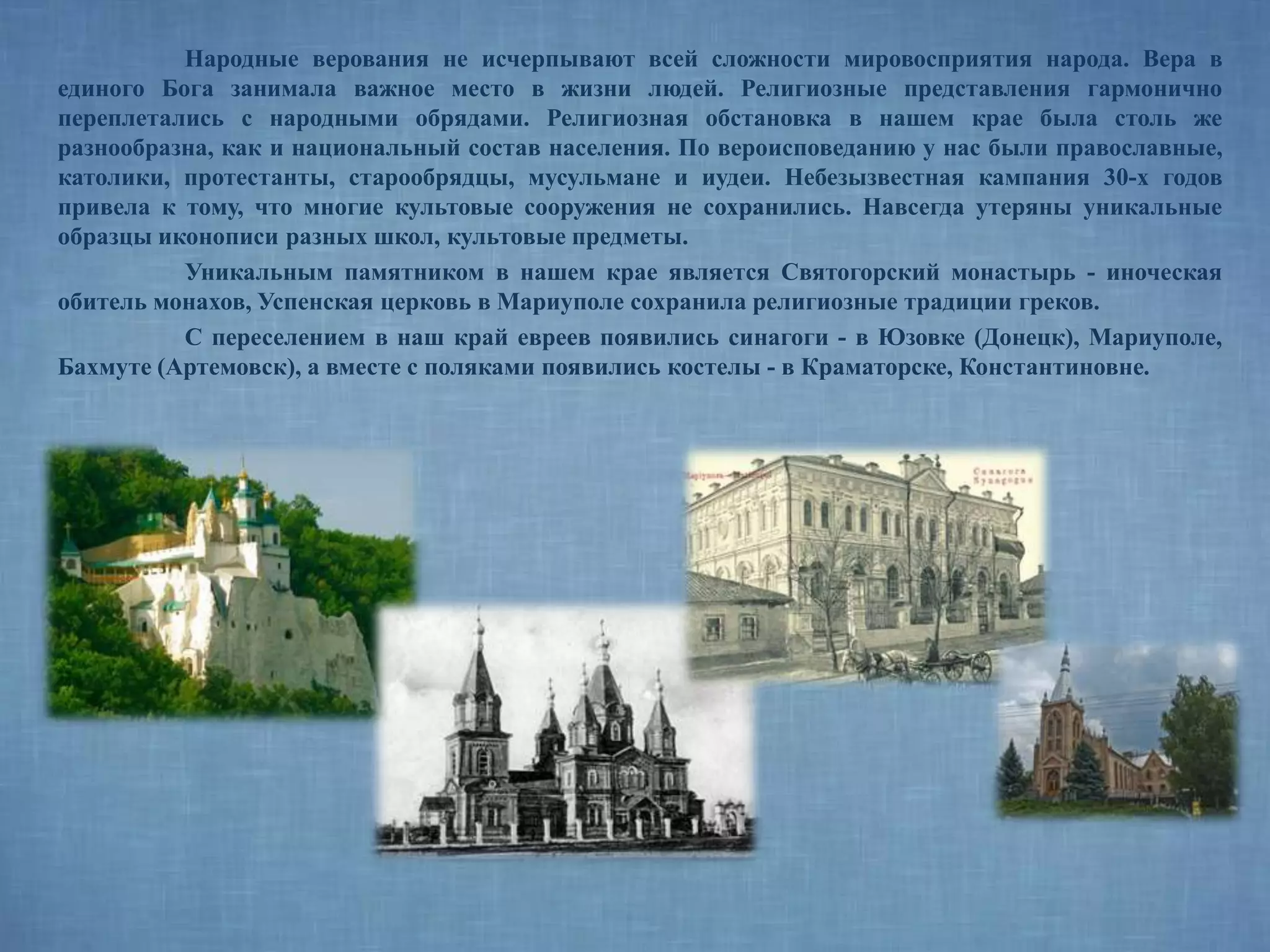 Народные верования не исчерпывают всей сложности мировосприятия народа. Вера в
единого Бога занимала важное место в жизни людей. Религиозные представления гармонично
переплетались с народными обрядами. Религиозная обстановка в нашем крае была столь же
разнообразна, как и национальный состав населения. По вероисповеданию у нас были православные,
католики, протестанты, старообрядцы, мусульмане и иудеи. Небезызвестная кампания 30-х годов
привела к тому, что многие культовые сооружения не сохранились. Навсегда утеряны уникальные
образцы иконописи разных школ, культовые предметы.
Уникальным памятником в нашем крае является Святогорский монастырь - иноческая
обитель монахов, Успенская церковь в Мариуполе сохранила религиозные традиции греков.
С переселением в наш край евреев появились синагоги - в Юзовке (Донецк), Мариуполе,
Бахмуте (Артемовск), а вместе с поляками появились костелы - в Краматорске, Константиновне.
 