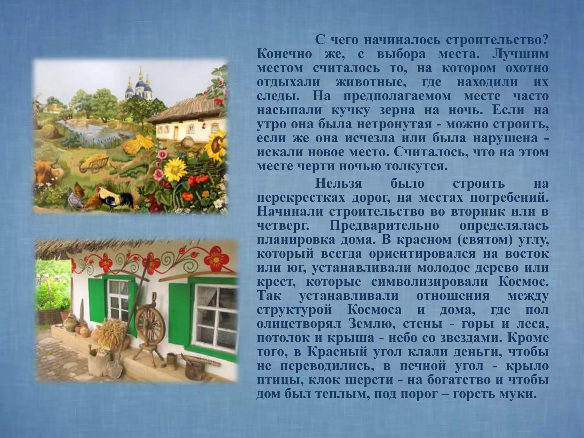 С чего начиналось строительство?
Конечно же, с выбора места. Лучшим
местом считалось то, на котором охотно
отдыхали животные, где находили их
следы. На предполагаемом месте часто
насыпали кучку зерна на ночь. Если на
утро она была нетронутая - можно строить,
если же она исчезла или была нарушена -
искали новое место. Считалось, что на этом
месте черти ночью толкутся.
Нельзя было строить на
перекрестках дорог, на местах погребений.
Начинали строительство во вторник или в
четверг. Предварительно определялась
планировка дома. В красном (святом) углу,
который всегда ориентировался на восток
или юг, устанавливали молодое дерево или
крест, которые символизировали Космос.
Так устанавливали отношения между
структурой Космоса и дома, где пол
олицетворял Землю, стены - горы и леса,
потолок и крыша - небо со звездами. Кроме
того, в Красный угол клали деньги, чтобы
не переводились, в печной угол - крыло
птицы, клок шерсти - на богатство и чтобы
дом был теплым, под порог – горсть муки.
 
